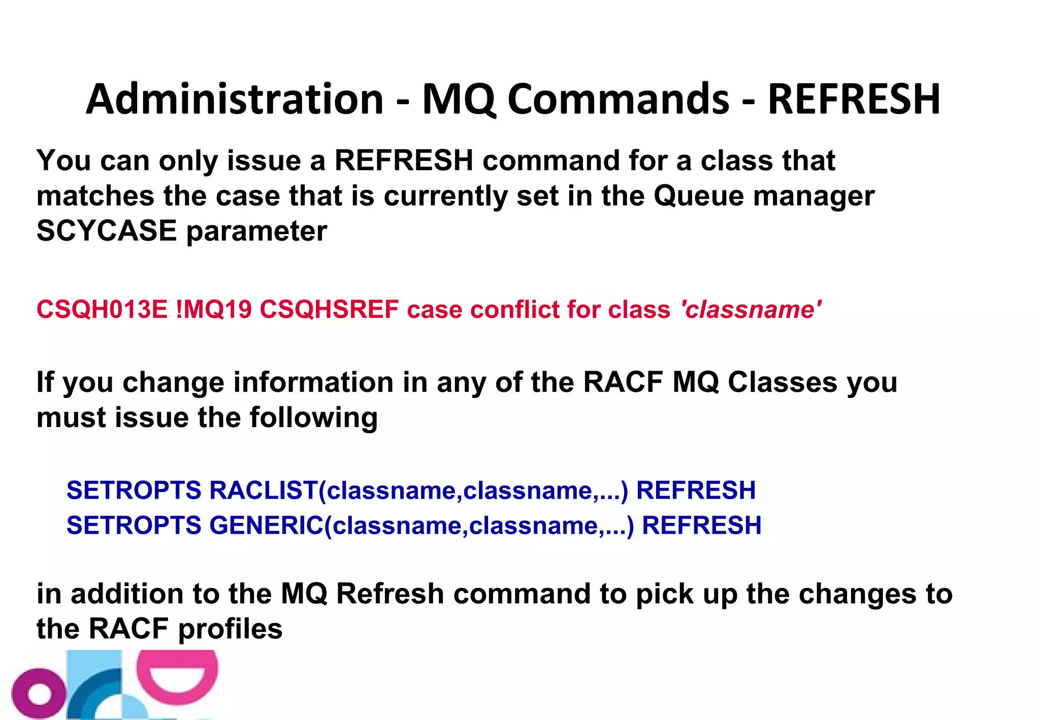 Administration - MQ Commands - REFRESH 
You can only issue a REFRESH command for a class that 
matches the case that is currently set in the Queue manager 
SCYCASE parameter 
CSQH013E !MQ19 CSQHSREF case conflict for class 'classname' 
If you change information in any of the RACF MQ Classes you 
must issue the following 
SETROPTS RACLIST(classname,classname,...) REFRESH 
SETROPTS GENERIC(classname,classname,...) REFRESH 
in addition to the MQ Refresh command to pick up the changes to 
the RACF profiles 
 