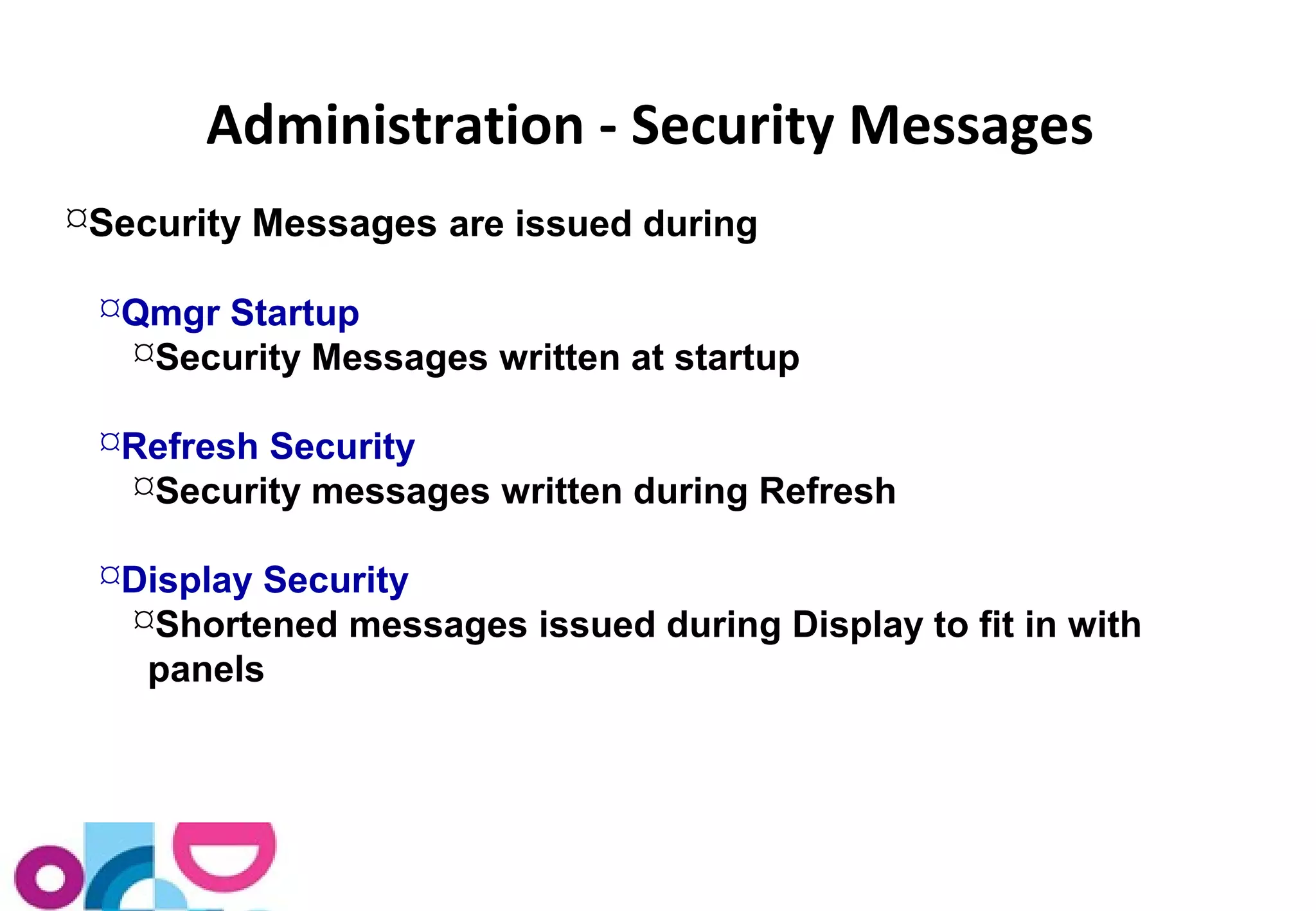 Administration - Security Messages 
Security Messages are issued during 
Qmgr Startup 
Security Messages written at startup 
Refresh Security 
Security messages written during Refresh 
Display Security 
Shortened messages issued during Display to fit in with 
panels 
 