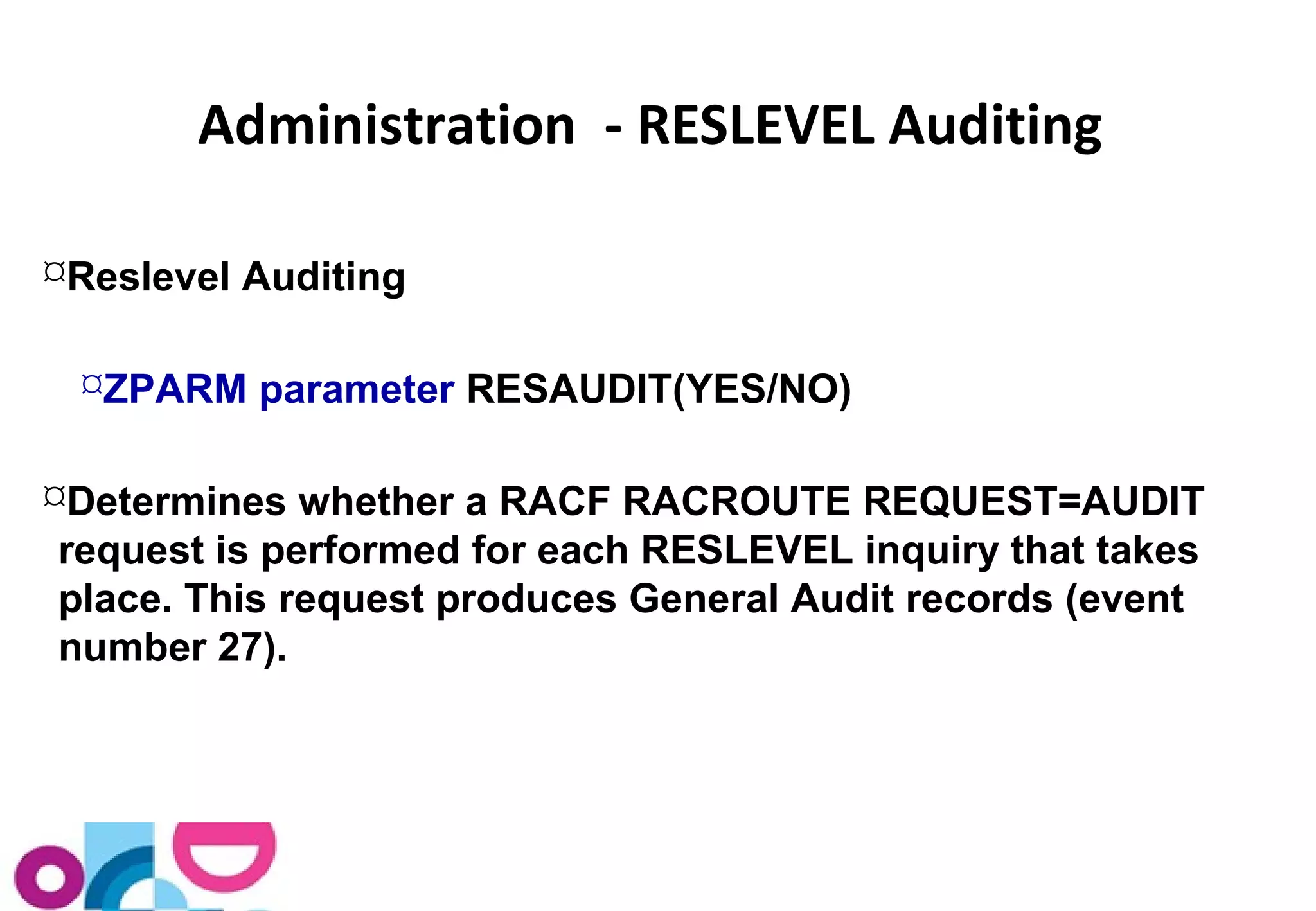 Administration - RESLEVEL Auditing 
Reslevel Auditing 
ZPARM parameter RESAUDIT(YES/NO) 
Determines whether a RACF RACROUTE REQUEST=AUDIT 
request is performed for each RESLEVEL inquiry that takes 
place. This request produces General Audit records (event 
number 27). 
 