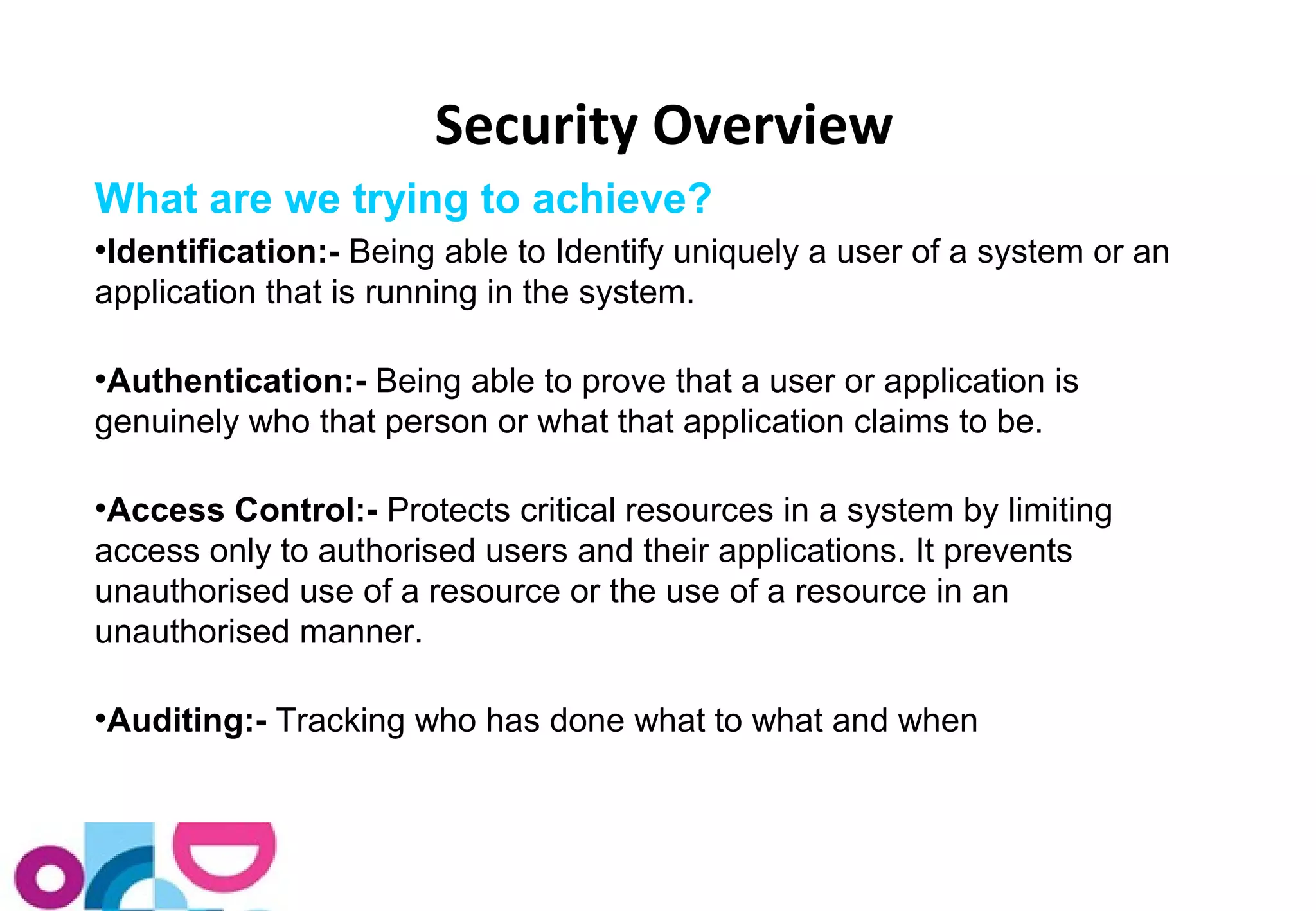 Security Overview 
What are we trying to achieve? 
●Identification:- Being able to Identify uniquely a user of a system or an 
application that is running in the system. 
●Authentication:- Being able to prove that a user or application is 
genuinely who that person or what that application claims to be. 
●Access Control:- Protects critical resources in a system by limiting 
access only to authorised users and their applications. It prevents 
unauthorised use of a resource or the use of a resource in an 
unauthorised manner. 
●Auditing:- Tracking who has done what to what and when 
 