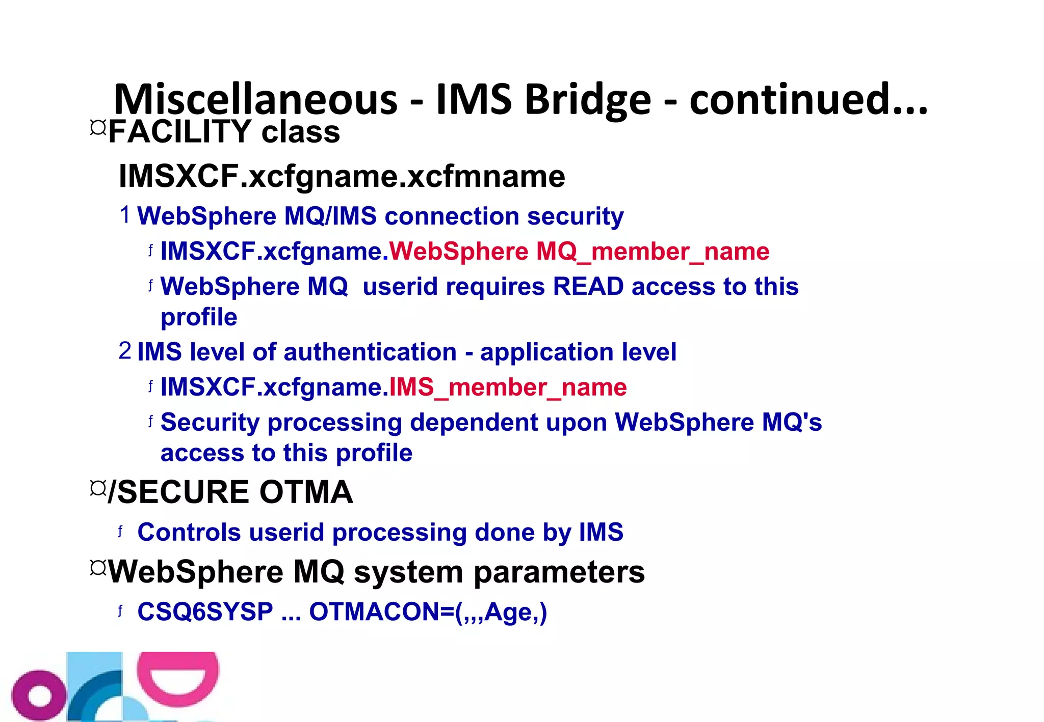 Miscellaneous - IMS Bridge - continued... 
FACILITY class 
IMSXCF.xcfgname.xcfmname 
1WebSphere MQ/IMS connection security 
ƒ IMSXCF.xcfgname.WebSphere MQ_member_name 
ƒ WebSphere MQ userid requires READ access to this 
profile 
2 IMS level of authentication - application level 
ƒ IMSXCF.xcfgname.IMS_member_name 
ƒ Security processing dependent upon WebSphere MQ's 
access to this profile 
/SECURE OTMA 
ƒ Controls userid processing done by IMS 
WebSphere MQ system parameters 
ƒ CSQ6SYSP ... OTMACON=(,,,Age,) 
 