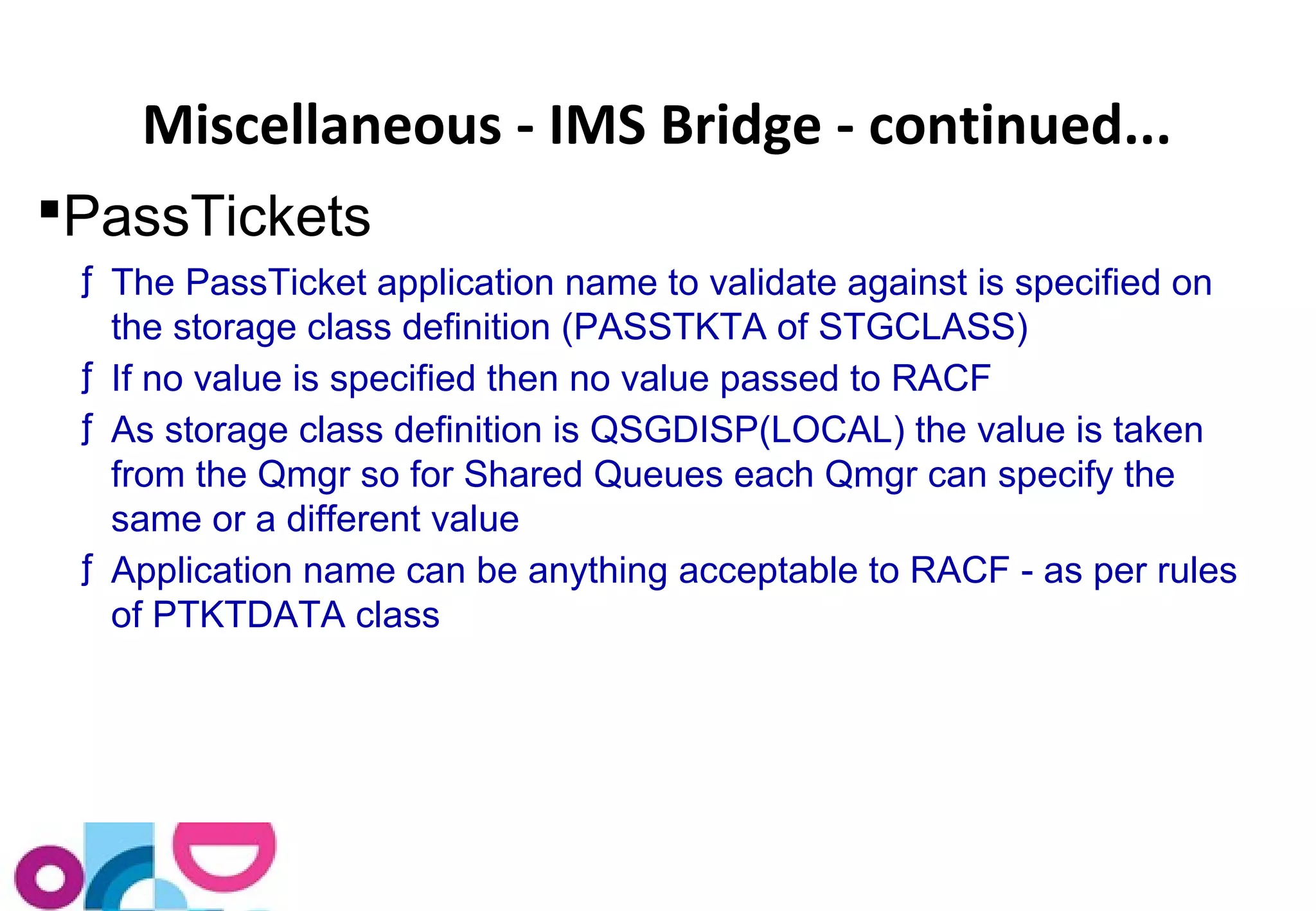 Miscellaneous - IMS Bridge - continued... 
PassTickets 
ƒ The PassTicket application name to validate against is specified on 
the storage class definition (PASSTKTA of STGCLASS) 
ƒ If no value is specified then no value passed to RACF 
ƒ As storage class definition is QSGDISP(LOCAL) the value is taken 
from the Qmgr so for Shared Queues each Qmgr can specify the 
same or a different value 
ƒ Application name can be anything acceptable to RACF - as per rules 
of PTKTDATA class 
 