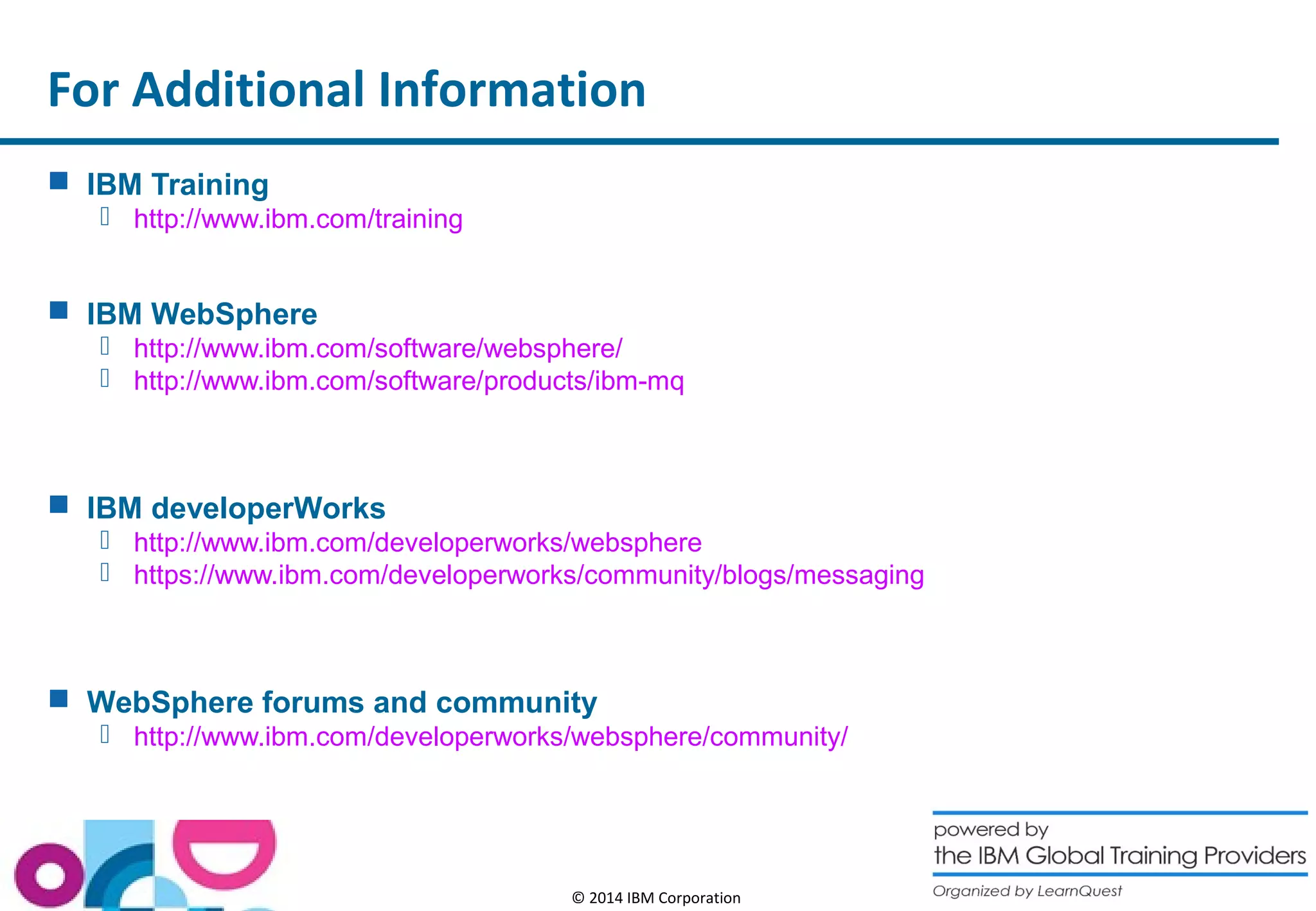For Additional Information 
© 2014 IBM Corporation 
 IBM Training 
 http://www.ibm.com/training 
 IBM WebSphere 
 http://www.ibm.com/software/websphere/ 
 http://www.ibm.com/software/products/ibm-mq 
 IBM developerWorks 
 http://www.ibm.com/developerworks/websphere 
 https://www.ibm.com/developerworks/community/blogs/messaging 
 WebSphere forums and community 
 http://www.ibm.com/developerworks/websphere/community/ 
 
