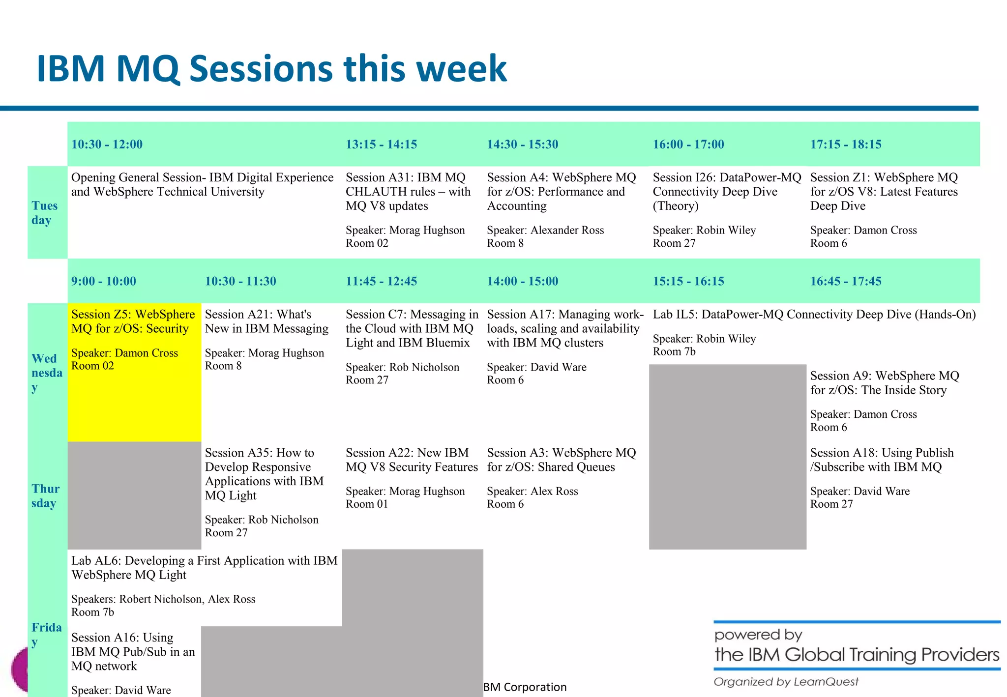 IBM MQ Sessions this week 
10:30 - 12:00 13:15 - 14:15 14:30 - 15:30 16:00 - 17:00 17:15 - 18:15 
© 2014 IBM Corporation 
Tues 
day 
Opening General Session- IBM Digital Experience 
and WebSphere Technical University 
Session A31: IBM MQ 
CHLAUTH rules – with 
MQ V8 updates 
Speaker: Morag Hughson 
Room 02 
Session A4: WebSphere MQ 
for z/OS: Performance and 
Accounting 
Speaker: Alexander Ross 
Room 8 
Session I26: DataPower-MQ 
Connectivity Deep Dive 
(Theory) 
Speaker: Robin Wiley 
Room 27 
Session Z1: WebSphere MQ 
for z/OS V8: Latest Features 
Deep Dive 
Speaker: Damon Cross 
Room 6 
9:00 - 10:00 10:30 - 11:30 11:45 - 12:45 14:00 - 15:00 15:15 - 16:15 16:45 - 17:45 
Wed 
nesda 
y 
Session Z5: WebSphere 
MQ for z/OS: Security 
Speaker: Damon Cross 
Room 02 
Session A21: What's 
New in IBM Messaging 
Speaker: Morag Hughson 
Room 8 
Session C7: Messaging in 
the Cloud with IBM MQ 
Light and IBM Bluemix 
Speaker: Rob Nicholson 
Room 27 
Session A17: Managing work-loads, 
scaling and availability 
with IBM MQ clusters 
Speaker: David Ware 
Room 6 
Lab IL5: DataPower-MQ Connectivity Deep Dive (Hands-On) 
Speaker: Robin Wiley 
Room 7b 
Session A9: WebSphere MQ 
for z/OS: The Inside Story 
Speaker: Damon Cross 
Room 6 
Thur 
sday 
Session A35: How to 
Develop Responsive 
Applications with IBM 
MQ Light 
Speaker: Rob Nicholson 
Room 27 
Session A22: New IBM 
MQ V8 Security Features 
Speaker: Morag Hughson 
Room 01 
Session A3: WebSphere MQ 
for z/OS: Shared Queues 
Speaker: Alex Ross 
Room 6 
Session A18: Using Publish 
/Subscribe with IBM MQ 
Speaker: David Ware 
Room 27 
Frida 
y 
Lab AL6: Developing a First Application with IBM 
WebSphere MQ Light 
Speakers: Robert Nicholson, Alex Ross 
Room 7b 
Session A16: Using 
IBM MQ Pub/Sub in an 
MQ network 
Speaker: David Ware 
Room 6 
 