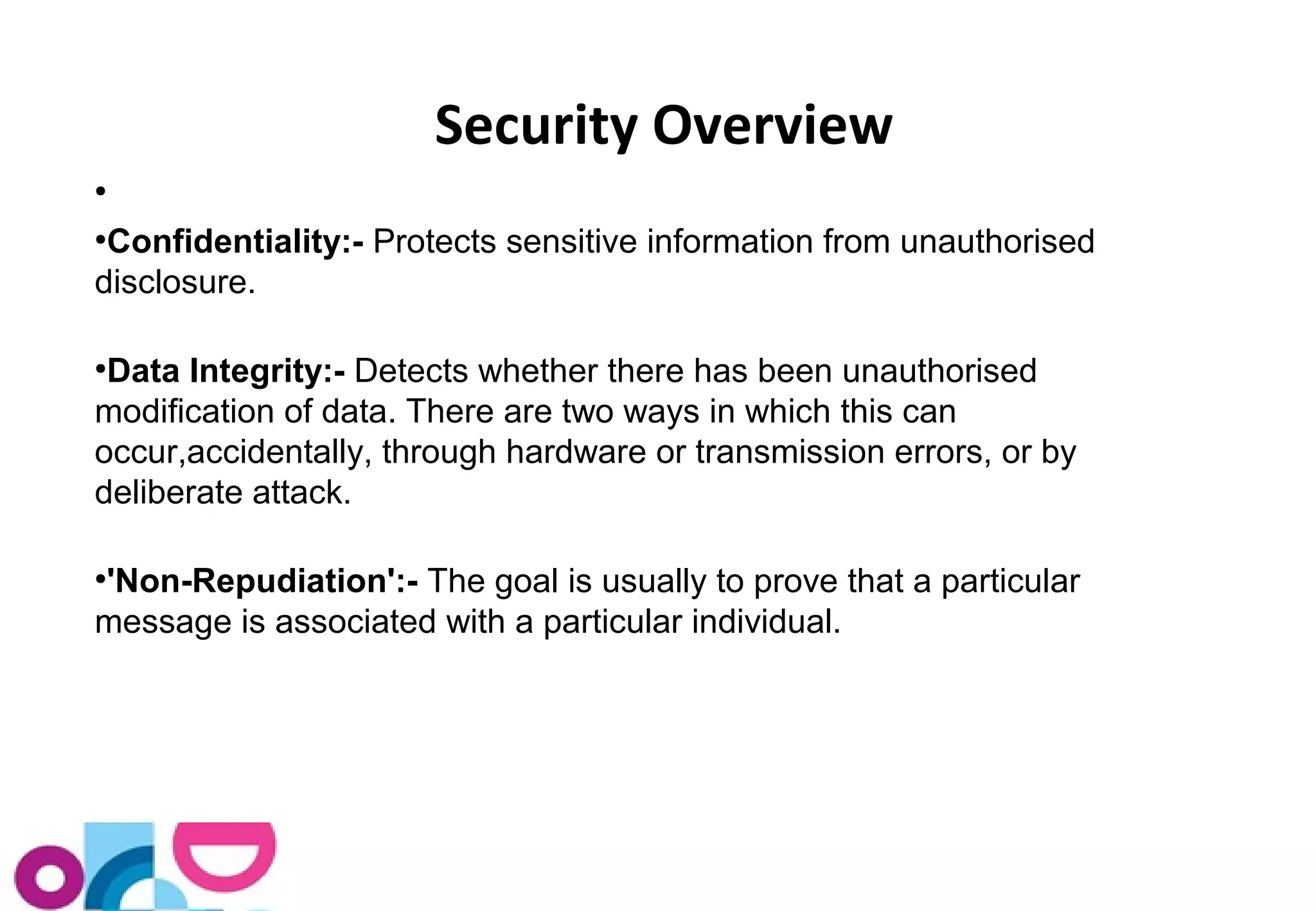 ● 
Security Overview 
●Confidentiality:- Protects sensitive information from unauthorised 
disclosure. 
●Data Integrity:- Detects whether there has been unauthorised 
modification of data. There are two ways in which this can 
occur,accidentally, through hardware or transmission errors, or by 
deliberate attack. 
●'Non-Repudiation':- The goal is usually to prove that a particular 
message is associated with a particular individual. 
 