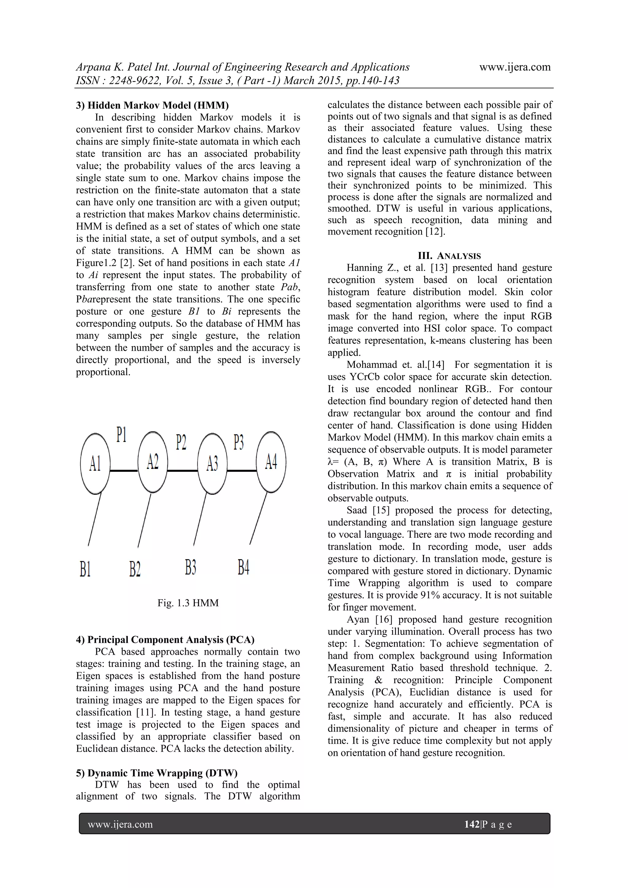 Arpana K. Patel Int. Journal of Engineering Research and Applications www.ijera.com
ISSN : 2248-9622, Vol. 5, Issue 3, ( Part -1) March 2015, pp.140-143
www.ijera.com 142|P a g e
3) Hidden Markov Model (HMM)
In describing hidden Markov models it is
convenient first to consider Markov chains. Markov
chains are simply finite-state automata in which each
state transition arc has an associated probability
value; the probability values of the arcs leaving a
single state sum to one. Markov chains impose the
restriction on the finite-state automaton that a state
can have only one transition arc with a given output;
a restriction that makes Markov chains deterministic.
HMM is defined as a set of states of which one state
is the initial state, a set of output symbols, and a set
of state transitions. A HMM can be shown as
Figure1.2 [2]. Set of hand positions in each state A1
to Ai represent the input states. The probability of
transferring from one state to another state Pab,
Pbarepresent the state transitions. The one specific
posture or one gesture B1 to Bi represents the
corresponding outputs. So the database of HMM has
many samples per single gesture, the relation
between the number of samples and the accuracy is
directly proportional, and the speed is inversely
proportional.
Fig. 1.3 HMM
4) Principal Component Analysis (PCA)
PCA based approaches normally contain two
stages: training and testing. In the training stage, an
Eigen spaces is established from the hand posture
training images using PCA and the hand posture
training images are mapped to the Eigen spaces for
classification [11]. In testing stage, a hand gesture
test image is projected to the Eigen spaces and
classified by an appropriate classifier based on
Euclidean distance. PCA lacks the detection ability.
5) Dynamic Time Wrapping (DTW)
DTW has been used to find the optimal
alignment of two signals. The DTW algorithm
calculates the distance between each possible pair of
points out of two signals and that signal is as defined
as their associated feature values. Using these
distances to calculate a cumulative distance matrix
and find the least expensive path through this matrix
and represent ideal warp of synchronization of the
two signals that causes the feature distance between
their synchronized points to be minimized. This
process is done after the signals are normalized and
smoothed. DTW is useful in various applications,
such as speech recognition, data mining and
movement recognition [12].
III. ANALYSIS
Hanning Z., et al. [13] presented hand gesture
recognition system based on local orientation
histogram feature distribution model. Skin color
based segmentation algorithms were used to find a
mask for the hand region, where the input RGB
image converted into HSI color space. To compact
features representation, k-means clustering has been
applied.
Mohammad et. al.[14] For segmentation it is
uses YCrCb color space for accurate skin detection.
It is use encoded nonlinear RGB.. For contour
detection find boundary region of detected hand then
draw rectangular box around the contour and find
center of hand. Classification is done using Hidden
Markov Model (HMM). In this markov chain emits a
sequence of observable outputs. It is model parameter
λ= (A, B, π) Where A is transition Matrix, B is
Observation Matrix and π is initial probability
distribution. In this markov chain emits a sequence of
observable outputs.
Saad [15] proposed the process for detecting,
understanding and translation sign language gesture
to vocal language. There are two mode recording and
translation mode. In recording mode, user adds
gesture to dictionary. In translation mode, gesture is
compared with gesture stored in dictionary. Dynamic
Time Wrapping algorithm is used to compare
gestures. It is provide 91% accuracy. It is not suitable
for finger movement.
Ayan [16] proposed hand gesture recognition
under varying illumination. Overall process has two
step: 1. Segmentation: To achieve segmentation of
hand from complex background using Information
Measurement Ratio based threshold technique. 2.
Training & recognition: Principle Component
Analysis (PCA), Euclidian distance is used for
recognize hand accurately and efficiently. PCA is
fast, simple and accurate. It has also reduced
dimensionality of picture and cheaper in terms of
time. It is give reduce time complexity but not apply
on orientation of hand gesture recognition.
 