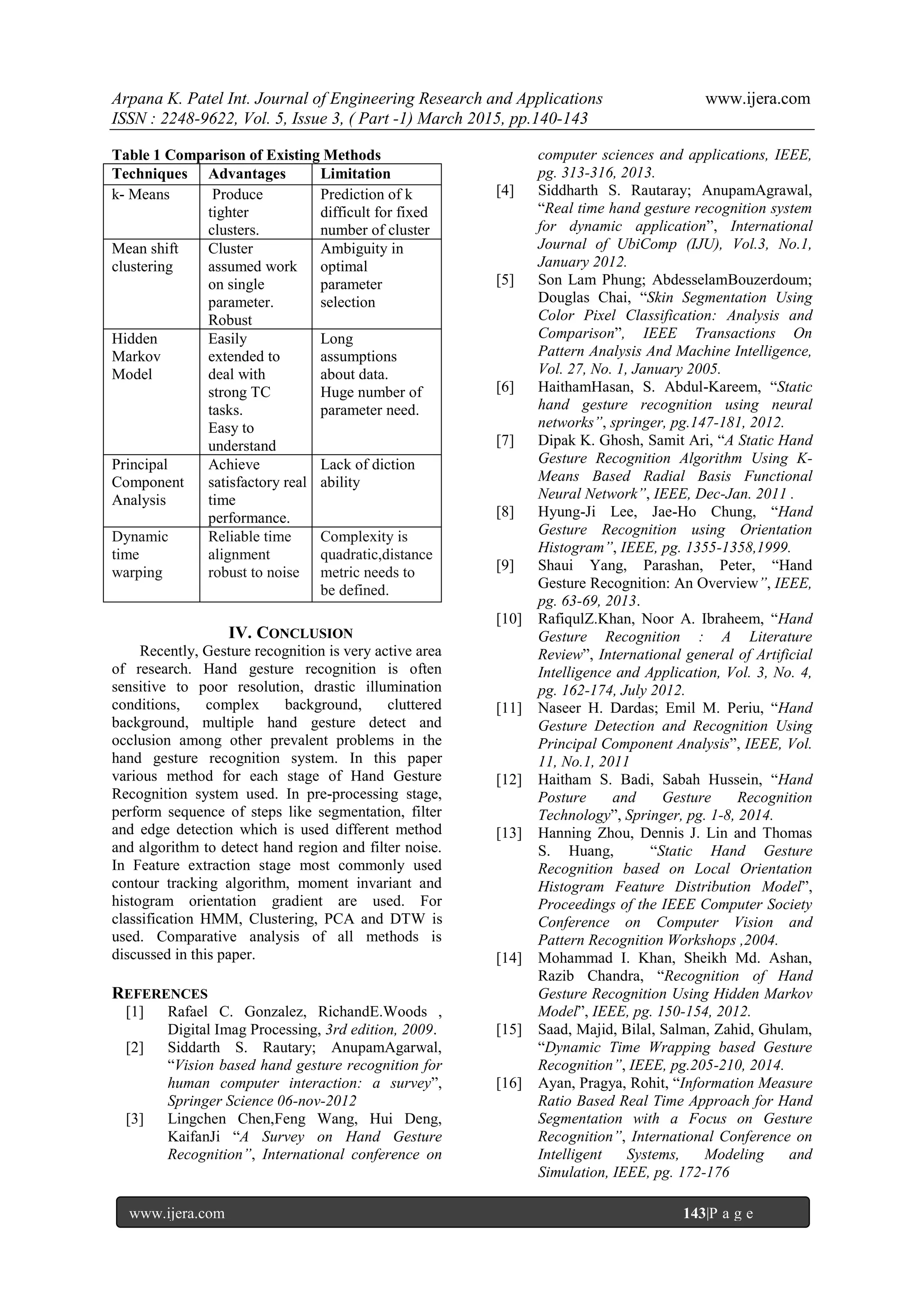 Arpana K. Patel Int. Journal of Engineering Research and Applications www.ijera.com
ISSN : 2248-9622, Vol. 5, Issue 3, ( Part -1) March 2015, pp.140-143
www.ijera.com 143|P a g e
Table 1 Comparison of Existing Methods
Techniques Advantages Limitation
k- Means Produce
tighter
clusters.
Prediction of k
difficult for fixed
number of cluster
Mean shift
clustering
Cluster
assumed work
on single
parameter.
Robust
Ambiguity in
optimal
parameter
selection
Hidden
Markov
Model
Easily
extended to
deal with
strong TC
tasks.
Easy to
understand
Long
assumptions
about data.
Huge number of
parameter need.
Principal
Component
Analysis
Achieve
satisfactory real
time
performance.
Lack of diction
ability
Dynamic
time
warping
Reliable time
alignment
robust to noise
Complexity is
quadratic,distance
metric needs to
be defined.
IV. CONCLUSION
Recently, Gesture recognition is very active area
of research. Hand gesture recognition is often
sensitive to poor resolution, drastic illumination
conditions, complex background, cluttered
background, multiple hand gesture detect and
occlusion among other prevalent problems in the
hand gesture recognition system. In this paper
various method for each stage of Hand Gesture
Recognition system used. In pre-processing stage,
perform sequence of steps like segmentation, filter
and edge detection which is used different method
and algorithm to detect hand region and filter noise.
In Feature extraction stage most commonly used
contour tracking algorithm, moment invariant and
histogram orientation gradient are used. For
classification HMM, Clustering, PCA and DTW is
used. Comparative analysis of all methods is
discussed in this paper.
REFERENCES
[1] Rafael C. Gonzalez, RichandE.Woods ,
Digital Imag Processing, 3rd edition, 2009.
[2] Siddarth S. Rautary; AnupamAgarwal,
“Vision based hand gesture recognition for
human computer interaction: a survey”,
Springer Science 06-nov-2012
[3] Lingchen Chen,Feng Wang, Hui Deng,
KaifanJi “A Survey on Hand Gesture
Recognition”, International conference on
computer sciences and applications, IEEE,
pg. 313-316, 2013.
[4] Siddharth S. Rautaray; AnupamAgrawal,
“Real time hand gesture recognition system
for dynamic application”, International
Journal of UbiComp (IJU), Vol.3, No.1,
January 2012.
[5] Son Lam Phung; AbdesselamBouzerdoum;
Douglas Chai, “Skin Segmentation Using
Color Pixel Classification: Analysis and
Comparison”, IEEE Transactions On
Pattern Analysis And Machine Intelligence,
Vol. 27, No. 1, January 2005.
[6] HaithamHasan, S. Abdul-Kareem, “Static
hand gesture recognition using neural
networks”, springer, pg.147-181, 2012.
[7] Dipak K. Ghosh, Samit Ari, “A Static Hand
Gesture Recognition Algorithm Using K-
Means Based Radial Basis Functional
Neural Network”, IEEE, Dec-Jan. 2011 .
[8] Hyung-Ji Lee, Jae-Ho Chung, “Hand
Gesture Recognition using Orientation
Histogram”, IEEE, pg. 1355-1358,1999.
[9] Shaui Yang, Parashan, Peter, “Hand
Gesture Recognition: An Overview”, IEEE,
pg. 63-69, 2013.
[10] RafiqulZ.Khan, Noor A. Ibraheem, “Hand
Gesture Recognition : A Literature
Review”, International general of Artificial
Intelligence and Application, Vol. 3, No. 4,
pg. 162-174, July 2012.
[11] Naseer H. Dardas; Emil M. Periu, “Hand
Gesture Detection and Recognition Using
Principal Component Analysis”, IEEE, Vol.
11, No.1, 2011
[12] Haitham S. Badi, Sabah Hussein, “Hand
Posture and Gesture Recognition
Technology”, Springer, pg. 1-8, 2014.
[13] Hanning Zhou, Dennis J. Lin and Thomas
S. Huang, “Static Hand Gesture
Recognition based on Local Orientation
Histogram Feature Distribution Model”,
Proceedings of the IEEE Computer Society
Conference on Computer Vision and
Pattern Recognition Workshops ,2004.
[14] Mohammad I. Khan, Sheikh Md. Ashan,
Razib Chandra, “Recognition of Hand
Gesture Recognition Using Hidden Markov
Model”, IEEE, pg. 150-154, 2012.
[15] Saad, Majid, Bilal, Salman, Zahid, Ghulam,
“Dynamic Time Wrapping based Gesture
Recognition”, IEEE, pg.205-210, 2014.
[16] Ayan, Pragya, Rohit, “Information Measure
Ratio Based Real Time Approach for Hand
Segmentation with a Focus on Gesture
Recognition”, International Conference on
Intelligent Systems, Modeling and
Simulation, IEEE, pg. 172-176
 