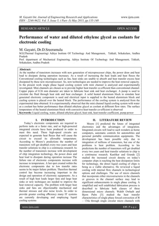 M. Gayatri Int. Journal of Engineering Research and Applications www.ijera.com
ISSN : 2248-9622, Vol. 5, Issue 5, ( Part -5) May 2015, pp.135-140
www.ijera.com 135 | P a g e
Performance of water and diluted ethylene glycol as coolants for
electronic cooling
M. Gayatri, Dr.D.Sreeramulu
M.E(Thermal Engineering) Aditya Institute Of Technology And Management, Tekkali, Srikakulam, Andhra
Pradesh
Prof. department of Mechanical Engineering, Aditya Institute Of Technology And Management, Tekkali,
Srikakulam, Andhra Pradesh
Abstract:
As the number of transistors increases with new generation of microprocessor chips, the power draw and heat
load to dissipate during operation increases. As a result of increasing the heat loads and heat fluxes the
Conventional cooling technologies such as fan, heat sinks are unable to absorb and heat transfer excess heat
dissipated by these new microprocessor. So, new technologies are needed to improve the heat removal capacity.
In the present work single phase liquid cooling system with mini channel is analyzed and experimentally
investigated. Mini channels are chosen as to provide higher heat transfer co-efficient than conventional channel.
Copper pipes of 0.36 mm diameter are taken to fabricate heat sink and heat exchanger. A pump is used to
circulate the fluid through heat sink and heat exchanger. A solid heated aluminium block to simulate heat
generated electronic component is used and electrical input is supplied to the heated aluminium block and
cooling system is placed over the heated block. The performance of the cooling system is analyzed from the
experimental data obtained. It is experimentally observed that the mini channel liquid cooling system with water
as a coolant has better performance than diluted ethylene glycol as coolant at different flow rates. The surface
temperature of the heated aluminium block with convective heat transfer co-efficient is observed
Keywords: Liquid cooling, water, diluted ethylene glycol, heat sink, heat transfer coefficient, pump power
I. INTRODUCTION
Today’s electronic components are required to
perform tasks at a faster rate, and so high-powered
integrated circuits have been produced in order to
meet this need. These high-speed circuits are
expected to generate heat ﬂuxes that will cause the
circuit to exceed its allowable temperature.
According to Moore’s predictions the number of
transistors will get doubled every two years and heat
transfer solutions to chip is a continuous research As
the number of transistors increase with development
of chip integration technology, the power draw and
heat load to dissipate during operation increase The
failure rate of electronic components increase with
increase in temperature. A hot spot created within the
electronic components due to low transfer rates
seems to be major failure problem. Therefore thermal
control has become increasing important in the
design and operation of electronic equipments. As a
result of high heat loads larger fans and large heat
sinks or new techniques are needed to improve the
heat removal capacity. The problem with larger heat
sinks and fans are objectionable mechanical and
thermal stresses and also noise levels. In order to
provide greater cooling eﬃciency many IT systems
are currently developing and employing liquid
cooling systems
II. LITERATURE REVIEW
Moore [1] predicted the future of integrated
electronics and the advantages of integration.
Integrated circuits will lead to such wonders as home
computers, automatic controls for automobiles and
personal portable communication equipments. The
development has been possible only due to
integration of millions of transistors, but one of the
problems is heat problem. According to his
predictions the number of transistors will get doubled
every two years and heat transfer solutions to chip is
a continuous research. Kanlikar and Grande [2]
studied the increased circuit density on today’s
computer chips is reaching the heat dissipation limits
for technology, the direct liquid cooling of chips is
being as a viable alternative. He reviewed a liquid
cooling with internal flow channels in technological
options and challenges. The use of micro channels
that incorporate either microstructures in the channels
or grooves in the channel surface may lead to
significant enhancements in single phase cooling. A
simplified and well established fabrication process is
described to fabricate both classes of three
dimensional micro channels. Wahib Owhaib and
Bjorn Palm [3] studied the heat transfer
characteristics of single phase forced convection of R
– 134a through single circular micro channels with
RESEARCH ARTICLE OPEN ACCESS
 