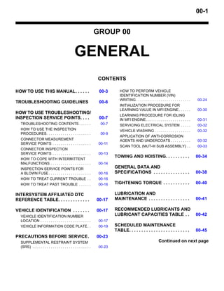 00-1
GROUP 00
GENERAL
CONTENTS
HOW TO USE THIS MANUAL. . . . . . 00-3
TROUBLESHOOTING GUIDELINES 00-6
HOW TO USE TROUBLESHOOTING/
INSPECTION SERVICE POINTS. . . . 00-7
TROUBLESHOOTING CONTENTS . . . . . . 00-7
HOW TO USE THE INSPECTION
PROCEDURES. . . . . . . . . . . . . . . . . . . . . . 00-9
CONNECTOR MEASUREMENT
SERVICE POINTS . . . . . . . . . . . . . . . . . . . 00-11
CONNECTOR INSPECTION
SERVICE POINTS . . . . . . . . . . . . . . . . . . . 00-13
HOW TO COPE WITH INTERMITTENT
MALFUNCTIONS . . . . . . . . . . . . . . . . . . . . 00-14
INSPECTION SERVICE POINTS FOR
A BLOWN FUSE. . . . . . . . . . . . . . . . . . . . . 00-16
HOW TO TREAT CURRENT TROUBLE . . 00-16
HOW TO TREAT PAST TROUBLE . . . . . . 00-16
INTERSYSTEM AFFILIATED DTC
REFERENCE TABLE. . . . . . . . . . . . . 00-17
VEHICLE IDENTIFICATION . . . . . . . 00-17
VEHICLE IDENTIFICATION NUMBER
LOCATION . . . . . . . . . . . . . . . . . . . . . . . . . 00-17
VEHICLE INFORMATION CODE PLATE. . 00-19
PRECAUTIONS BEFORE SERVICE. 00-23
SUPPLEMENTAL RESTRAINT SYSTEM
(SRS) . . . . . . . . . . . . . . . . . . . . . . . . . . . . . 00-23
HOW TO PERFORM VEHICLE
IDENTIFICATION NUMBER (VIN)
WRITING . . . . . . . . . . . . . . . . . . . . . . . . . . . 00-24
INITIALIZATION PROCEDURE FOR
LEARNING VALUE IN MFI ENGINE. . . . . . 00-30
LEARNING PROCEDURE FOR IDLING
IN MFI ENGINE . . . . . . . . . . . . . . . . . . . . . . 00-31
SERVICING ELECTRICAL SYSTEM . . . . . 00-32
VEHICLE WASHING . . . . . . . . . . . . . . . . . . 00-32
APPLICATION OF ANTI-CORROSION
AGENTS AND UNDERCOATS . . . . . . . . . . 00-32
SCAN TOOL (MUT-III SUB ASSEMBLY) . . 00-33
TOWING AND HOISTING. . . . . . . . . . 00-34
GENERAL DATA AND
SPECIFICATIONS . . . . . . . . . . . . . . . 00-38
TIGHTENING TORQUE . . . . . . . . . . . 00-40
LUBRICATION AND
MAINTENANCE . . . . . . . . . . . . . . . . . 00-41
RECOMMENDED LUBRICANTS AND
LUBRICANT CAPACITIES TABLE . . 00-42
SCHEDULED MAINTENANCE
TABLE. . . . . . . . . . . . . . . . . . . . . . . . . 00-45
Continued on next page
 