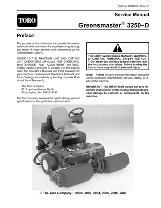 Part No. 00062SL (Rev. H)
Service Manual
GreensmasterR 3250−D
Preface
The purpose of this publication is to provide the service
technician with information for troubleshooting, testing,
and repair of major systems and components on the
Greensmaster 3250−D.
REFER TO THE TRACTION UNIT AND CUTTING
UNIT OPERATOR’S MANUALS FOR OPERATING,
MAINTENANCE AND ADJUSTMENT INSTRUC-
TIONS. Space is provided in Chapter 2 of this book to
insert the Operator’s Manuals and Parts Catalogs for
your machine. Replacement Operator’s Manuals and
Parts Catalogs are available by sending complete Mod-
el and Serial Number to:
The Toro Company
8111 Lyndale Avenue South
Bloomington, MN 55420−1196
The Toro Company reserves the right to change product
specifications or this publication without notice.
This safety symbol means DANGER, WARNING,
or CAUTION, PERSONAL SAFETY INSTRUC-
TION. When you see this symbol, carefully read
the instructions that follow. Failure to obey the
instructions may result in personal injury.
Note: A Note will give general information about the
correct operation, maintenance, service, testing, or re-
pair of the machine.
IMPORTANT: The IMPORTANT notice will give im-
portant instructions which must be followed to pre-
vent damage to systems or components on the
machine.
E The Toro Company − 2000, 2003, 2004, 2005, 2006, 2007
 