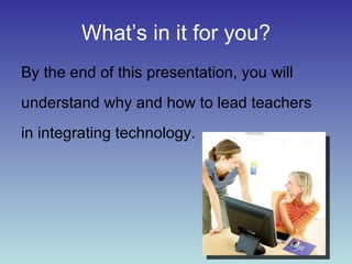 What’s in it for you? By the end of this presentation, you will understand why and how to lead teachers in integrating technology.  
