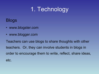1. Technology Blogs www.blogster.com www.blogger.com Teachers can use blogs to share thoughts with other teachers.  Or, they can involve students in blogs in order to encourage them to write, reflect, share ideas, etc.   