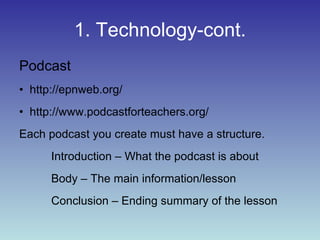 1. Technology-cont. Podcast http://epnweb.org/ http://www.podcastforteachers.org/ Each podcast you create must have a structure. Introduction – What the podcast is about Body – The main information/lesson Conclusion – Ending summary of the lesson 