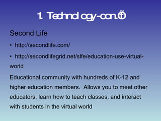 1. Technology-con.’t Second Life http://secondlife.com/ http://secondlifegrid.net/slfe/education-use-virtual-world Educational community with hundreds of K-12 and higher education members.  Allows you to meet other educators, learn how to teach classes, and interact with students in the virtual world 