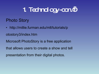 1. Technology-con.’t Photo Story http://millie.furman.edu/mll/tutorials/p otostory3/index.htm Microsoft PhotoStory is a free application that allows users to create a show and tell presentation from their digital photos. 