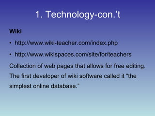 1. Technology-con.’t Wiki http://www.wiki-teacher.com/index.php http://www.wikispaces.com/site/for/teachers Collection of web pages that allows for free editing.  The first developer of wiki software called it “the simplest online database.” 