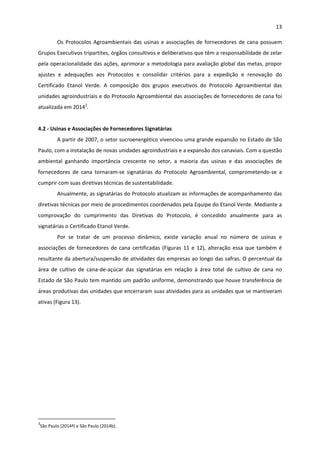 13 
 
Os Protocolos Agroambientais das usinas e associações de fornecedores de cana possuem 
Grupos Executivos tripartites, órgãos consultivos e deliberativos que têm a responsabilidade de zelar 
pela operacionalidade das ações, aprimorar a metodologia para avaliação global das metas, propor 
ajustes  e  adequações  aos  Protocolos  e  consolidar  critérios  para  a  expedição  e  renovação  do 
Certificado  Etanol  Verde.  A  composição  dos  grupos  executivos  do  Protocolo  Agroambiental  das 
unidades agroindustriais e do Protocolo Agroambiental das associações de fornecedores de cana foi 
atualizada em 20143
.   
 
4.2 ‐ Usinas e Associações de Fornecedores Signatárias  
A partir de 2007, o setor sucroenergético vivenciou uma grande expansão no Estado de São 
Paulo, com a instalação de novas unidades agroindustriais e a expansão dos canaviais. Com a questão 
ambiental  ganhando  importância  crescente  no  setor,  a  maioria  das  usinas  e  das  associações  de 
fornecedores  de  cana  tornaram‐se  signatárias  do  Protocolo  Agroambiental,  comprometendo‐se  a 
cumprir com suas diretivas técnicas de sustentabilidade.  
Anualmente, as signatárias do Protocolo atualizam as informações de acompanhamento das 
diretivas técnicas por meio de procedimentos coordenados pela Equipe do Etanol Verde. Mediante a 
comprovação  do  cumprimento  das  Diretivas  do  Protocolo,  é  concedido  anualmente  para  as 
signatárias o Certificado Etanol Verde.  
Por  se  tratar  de  um  processo  dinâmico,  existe  variação  anual  no  número  de  usinas  e 
associações de fornecedores de cana certificadas (Figuras 11 e 12), alteração essa que também é 
resultante da abertura/suspensão de atividades das empresas ao longo das safras. O percentual da 
área  de  cultivo  de  cana‐de‐açúcar  das  signatárias  em  relação  à  área  total  de  cultivo  de  cana  no 
Estado de São Paulo tem mantido um padrão uniforme, demonstrando que houve transferência de 
áreas produtivas das unidades que encerraram suas atividades para as unidades que se mantiveram 
ativas (Figura 13). 
 
                                                            
3
São Paulo (2014ª) e São Paulo (2014b). 
 