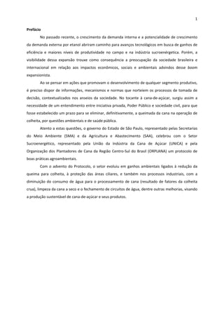 1 
 
Prefácio 
No passado recente, o crescimento da demanda interna e a potencialidade de crescimento 
da demanda externa por etanol abriram caminho para avanços tecnológicos em busca de ganhos de 
eficiência  e  maiores  níveis  de  produtividade  no  campo  e  na  indústria  sucroenérgetica.  Porém,  a 
visibilidade  dessa  expansão  trouxe  como  consequência  a  preocupação  da  sociedade  brasileira  e 
internacional  em  relação  aos  impactos  econômicos,  sociais  e  ambientais  advindos  desse  boom 
expansionista. 
Ao se pensar em ações que promovam o desenvolvimento de qualquer segmento produtivo, 
é preciso dispor de informações, mecanismos e normas que norteiem os processos de tomada de 
decisão,  contextualizados  nos  anseios  da  sociedade.  No  tocante  à  cana‐de‐açúcar,  surgiu  assim  a 
necessidade de um entendimento entre iniciativa privada, Poder Público e sociedade civil, para que 
fosse estabelecido um prazo para se eliminar, definitivamente, a queimada da cana na operação de 
colheita, por questões ambientais e de saúde pública. 
Atento a estas questões, o governo do Estado de São Paulo, representado pelas Secretarias 
do  Meio  Ambiente  (SMA)  e  da  Agricultura  e  Abastecimento  (SAA),  celebrou  com  o  Setor 
Sucroenergético,  representado  pela  União  da  Indústria  da  Cana  de  Açúcar  (UNICA)  e  pela 
Organização dos Plantadores de Cana da Região Centro‐Sul do Brasil (ORPLANA) um protocolo de 
boas práticas agroambientais. 
Com o advento do Protocolo, o setor evoluiu em ganhos ambientais ligados à redução da 
queima  para  colheita,  à  proteção  das  áreas  ciliares,  e  também  nos  processos  industriais,  com  a 
diminuição do consumo de água para o processamento de cana (resultado de fatores da colheita 
crua), limpeza da cana a seco e o fechamento de circuitos de água, dentre outras melhorias, visando 
a produção sustentável de cana‐de‐açúcar e seus produtos. 
 
 