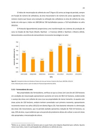 23 
 
O índice de mecanização da colheita da cana6
 (Figura 22) variou ao longo do período, sempre 
em função do número de colhedoras, da área mecanizável e do número de usinas signatárias. Esse 
número mostra que houve uma evolução na utilização das colhedoras na área de colheita de cana, 
tendo em vista que o índice em 2007/08 de 728 ha/colhedora passou a 710 ha/colhedora na safra 
2013/14.  
O Protocolo Agroambiental proporcionou uma transformação nos sistemas de produção de 
cana  no  Estado  de  São  Paulo  Olivetti,  Nachiluk  ‐  e  Francisco  (2010)  e  Nachiluk  e  Oliveira  (2013), 
demonstrando a ocorrência do extraordinário incremento tecnológico no setor. 
 
728
699
692
735
762 754
710
640
660
680
700
720
740
760
780
2007/2008 2008/2009 2009/2010 2010/2011 2011/2012 2012/2013 2013/2014
número de colhedora por ha
Safra
 
Figura 22 ‐ Evolução do Índice de Colhedoras Próprias da Usina por hectare, Estado de São Paulo, 2007/08 a 2013/14.  
Fonte: Elaborada pelos autores a partir de dados do Protocolo Agroambiental (2014). 
 
5.3.2 ‐ Fornecedores de cana 
Nas propriedades dos fornecedores, verificou‐se que as áreas com cana de até 150 hectares 
em condições de mecanização apresentaram aumento em torno de 48,9 mil hectares, evidenciando 
o avanço das áreas com colheita de cana crua nas propriedades de menor tamanho. Já aquelas com 
áreas acima de 150 hectares, embora tenham aumentado num primeiro momento, apresentaram 
incremento menor nas safras 2011/12 em diante (Figura 23). Fato bastante relevante é a diminuição 
das áreas não mecanizáveis, que no período avaliado apresentou redução de 70,8 mil hectares, ou 
seja, 32% da área, o que evidencia que uma parcela de produtores deixou de cultivar a cana em áreas 
não apropriadas a mecanização da cultura.  
                                                            
6
Refere‐se ao número médio de hectares para os quais havia uma máquina disponível para colheita. Quanto 
menor esse índice, maior é a participação das colhedoras na colheita da cana. 
 