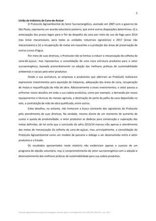 2 
Protocolo Agroambiental do Setor Sucroenergético Paulista: dados consolidados das safras 2007/08 a 2013/14 – Dez. 2014 
União da Indústria de Cana‐de‐Acúcar 
O Protocolo Agroambiental do Setor Sucroenergético, assinado em 2007 com o governo de 
São Paulo, representa um acordo voluntário pioneiro, que entre outras disposições determinou: (i) a 
antecipação dos prazos legais para o fim da despalha da cana por meio do uso de fogo para 2014 
(nas  áreas  mecanizáveis,  para  todas  as  unidades  industriais  signatárias)  e  2017  (áreas  não 
mecanizáveis) e (ii) a recuperação de matas em nascentes e a proteção das áreas de preservação de 
outros cursos d’água. 
Por meio de suas diretivas, o Protocolo não se limitou a induzir a mecanização da colheita da 
cana‐de‐açúcar,  mas  representou  a  consolidação  de  uma  nova  estrutura  produtiva  para  o  setor 
sucroenergético,  baseada  primordialmente  na  adoção  das  melhores  práticas  de  sustentabilidade 
ambientais e sociais pelo setor produtivo. 
Desde  a  sua  assinatura,  as  empresas  e  produtores  que  aderiram  ao  Protocolo  realizaram 
expressivos investimentos para aquisição de máquinas, adequação das áreas de cana, recuperação 
de matas e requalificação de mão de obra. Adicionalmente a esses investimentos, o setor passou a 
enfrentar novos desafios em toda a sua cadeia produtiva, como por exemplo, a demanda por novos 
equipamentos e técnicas de manejo agrícola, a destinação de parte da palha da cana depositada no 
solo, a contratação de mão de obra qualificada, entre outros. 
Estes  desafios,  no  entanto,  não  limitaram  a  busca  constante  dos  signatários  do  Protocolo 
pelo atendimento de suas diretivas.  Na verdade,  mesmo diante de um momento  de aumento  de 
custos e queda de produtividade, o setor produtivo se dedicou para consecução e superação das 
metas definidas, de tal sorte que a conclusão da safra 2013/14 marcou não apenas o atendimento 
das metas de mecanização da colheita da cana‐de‐açúcar, mas, principalmente, a consolidação do 
Protocolo Agroambiental como um modelo de parceria e diálogo a ser desenvolvido entre o setor 
produtivo e o Estado.  
Os  resultados  apresentados  neste  relatório  não  evidenciam  apenas  o  sucesso  de  um 
programa de adesão voluntária, mas o comprometimento do setor sucroenergético com a adoção e 
desenvolvimento das melhores práticas de sustentabilidade para sua cadeia produtiva.    
 
 