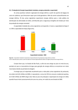47 
 
6.3 ‐ Produção de Energia (capacidade instalada, energia produzida e exportada)  
As usinas paulistas realizam cogeração de energia elétrica a partir da queima do bagaço da 
cana em caldeiras, que direcionam vapor para turbo‐geradores. Além de serem autossuficientes em 
energia  elétrica,  76  das  usinas  signatárias  exportaram  energia  elétrica  para  a  rede  pública  de 
distribuição de eletricidade em 2013, contribuindo para a segurança energética do Estado por meio 
da produção de energia renovável.  
A capacidade instalada das usinas signatárias corresponde a 3 vezes a capacidade de Angra II 
e a 36% a capacidade de Itaipu (Figura 61). 
Capacidade instalada ‐ MW
11.233
14.000
1.350
5.078
Belo Monte Itaipu Angra II Usinas signatárias do 
Protocolo
 
Figura 61 ‐ Capacidade instalada de importantes empreendimentos de geração de energia elétrica no Brasil. 
Fonte: Elaborada pelos autores a partir de dados do Protocolo Agroambiental (2014) e da Agência Nacional de Energia Elétrica. 
 
Cumpre dizer que, no Estado de São Paulo, a safra da cana atinge seu pico no meio do ano, 
período em que os reservatórios de água para geração de energia elétrica se encontram em níveis 
mais baixos devido ao período de estiagem.  
A energia que já é exportada anualmente para a rede pelas usinas signatárias do protocolo, 
da ordem de 8,34 milhões de MWh, é equivalente a cerca de 22% do consumo residencial paulista, 
de 37,69 milhões de MWh (Figura 62). Nota‐se pico de produção e exportação de energia em 2010, 
quando houve maior processamento de cana nas usinas, em razão da cana bisada de 2009. 
 
 