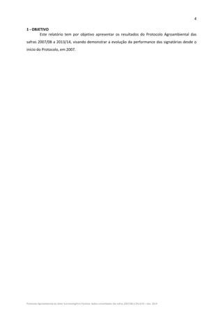4 
Protocolo Agroambiental do Setor Sucroenergético Paulista: dados consolidados das safras 2007/08 a 2013/14 – Dez. 2014 
1 ‐ OBJETIVO 
Este  relatório  tem  por  objetivo  apresentar  os  resultados  do  Protocolo  Agroambiental  das 
safras 2007/08 a 2013/14, visando demonstrar a evolução da performance das signatárias desde o 
início do Protocolo, em 2007. 
 
 