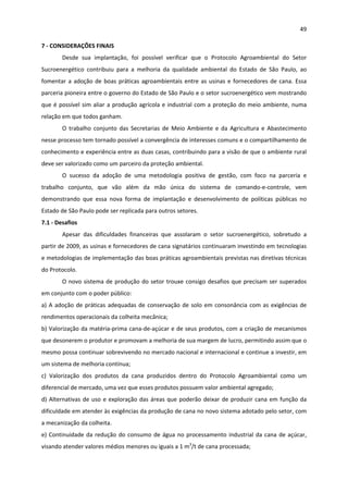 49 
 
7 ‐ CONSIDERAÇÕES FINAIS 
Desde  sua  implantação,  foi  possível  verificar  que  o  Protocolo  Agroambiental  do  Setor 
Sucroenergético  contribuiu  para  a  melhoria  da  qualidade  ambiental  do  Estado  de  São  Paulo,  ao 
fomentar a adoção de boas práticas agroambientais entre as usinas e fornecedores de cana. Essa 
parceria pioneira entre o governo do Estado de São Paulo e o setor sucroenergético vem mostrando 
que é possível sim aliar a produção agrícola e industrial com a proteção do meio ambiente, numa 
relação em que todos ganham. 
O  trabalho  conjunto  das  Secretarias  de  Meio  Ambiente  e  da  Agricultura  e  Abastecimento 
nesse processo tem tornado possível a convergência de interesses comuns e o compartilhamento de 
conhecimento e experiência entre as duas casas, contribuindo para a visão de que o ambiente rural 
deve ser valorizado como um parceiro da proteção ambiental. 
O  sucesso  da  adoção  de  uma  metodologia  positiva  de  gestão,  com  foco  na  parceria  e 
trabalho  conjunto,  que  vão  além  da  mão  única  do  sistema  de  comando‐e‐controle,  vem 
demonstrando  que  essa  nova  forma  de  implantação  e  desenvolvimento  de  políticas  públicas  no 
Estado de São Paulo pode ser replicada para outros setores. 
7.1 ‐ Desafios 
Apesar  das  dificuldades  financeiras  que  assolaram  o  setor  sucroenergético,  sobretudo  a 
partir de 2009, as usinas e fornecedores de cana signatários continuaram investindo em tecnologias 
e metodologias de implementação das boas práticas agroambientais previstas nas diretivas técnicas 
do Protocolo. 
O novo sistema de produção do setor trouxe consigo desafios que precisam ser superados 
em conjunto com o poder público: 
a) A adoção de práticas adequadas de conservação de solo em consonância com as exigências de 
rendimentos operacionais da colheita mecânica; 
b) Valorização da matéria‐prima cana‐de‐açúcar e de seus produtos, com a criação de mecanismos 
que desonerem o produtor e promovam a melhoria de sua margem de lucro, permitindo assim que o 
mesmo possa continuar sobrevivendo no mercado nacional e internacional e continue a investir, em 
um sistema de melhoria contínua; 
c)  Valorização  dos  produtos  da  cana  produzidos  dentro  do  Protocolo  Agroambiental  como  um 
diferencial de mercado, uma vez que esses produtos possuem valor ambiental agregado; 
d) Alternativas de uso e exploração das áreas que poderão deixar de produzir cana em função da 
dificuldade em atender às exigências da produção de cana no novo sistema adotado pelo setor, com 
a mecanização da colheita. 
e) Continuidade da redução do consumo de água no processamento industrial da cana de açúcar, 
visando atender valores médios menores ou iguais a 1 m3
/t de cana processada; 
 