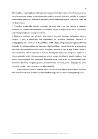 50 
Protocolo Agroambiental do Setor Sucroenergético Paulista: dados consolidados das safras 2007/08 a 2013/14 – Dez. 2014 
f) Ampliação da implantação de sistemas modernos de controle de emissões atmosféricas das usinas, 
como lavadores de gases e precipitadores eletrostáticos, visando diminuir a emissão de poluentes 
como material particulado e óxidos de nitrogênio, principalmente em regiões com bacias aéreas em 
vias de saturação; 
g)  Proteção  e  restauração,  quando  necessário,  das  áreas  ciliares  de  rios,  córregos  e  nascentes 
existentes nas propriedades canavieiras, fortalecendo o papel ecológico dessas áreas e os serviços 
ambientais prestados por essas propriedades; 
h)  Redução  e  combate  mais  eficientes  dos  focos  de  incêndios  florestais  deflagrados  sobre  os 
canaviais  e  APPs,  e  penalização  dos  responsáveis  por  incêndios  criminosos;  ampliação  da 
participação do setor em Planos de Auxílio Mútuo (PAM) e Redes Integradas de Emergência (RINEM); 
i)  Criação  de  políticas  públicas  de  incentivo  à  bioeletricidade,  visando  fomentar  a  aquisição  de 
máquinas e equipamentos voltados para a produção e exportação para a rede de eletricidade da 
biomassa da cana, além da regulação do mercado de compra e venda dessa energia, de modo que os 
valores praticados sejam interessantes para o setor e possam consolidar a bioeletricidade da cana 
como o terceiro produto mais importante da cana‐de‐açúcar. Essas ações são fundamentais para a 
diversidade  da  matriz  energética  paulista,  crescentemente  renovável,  para  a  ampliação  da  oferta 
interna de energia e para a segurança energética paulista. 
Com trabalho conjunto e visão de futuro, acredita‐se que pode‐se superar esses desafios e 
mais uma vez mostrar ao mundo a sustentabilidade e vanguarda do setor sucroenergético paulista. 
 
 