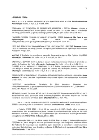 52 
Protocolo Agroambiental do Setor Sucroenergético Paulista: dados consolidados das safras 2007/08 a 2013/14 – Dez. 2014 
 
LITERATURA CITADA 
ARBEX,  M. A. et al.  Queima da  biomassa e suas repercussões sobre a saúde. Jornal Brasileiro de 
Pneumologia, Brasília, v. 30, n. 2, p. 75‐158, 2004. 
COMPANHIA  DE  TECNOLOGIA  DE  SANEAMENTO  AMBIENTAL  ‐  CETESB.  Vinhaça:  critérios  e 
procedimentos para aplicação no solo agrícola P4.231. São Paulo: CETESB, dez. 2006. 12 p. Disponível 
em: <http://www.cetesb.sp.gov.br/Tecnologia/camaras/P4_231.pdf>. Acesso em: 2 out. 2014. 
FUNDAÇÃO  SISTEMA  ESTADUAL  DE  ANÁLISE  DE  DADOS  ‐  SEADE.  Estado  de  São  Paulo  e  suas 
regionalizações.  São  Paulo:  SEADE.  Disponível  em: 
<http://produtos.seade.gov.br/produtos/divpolitica/>. Acesso em: 10 jul. 2014. 
FOOD  AND  AGRICULTURE  ORGANIZATION  OF  THE  UNITED  NATIONS  ‐  FAOSTAT.  Database.  Rome: 
FAOSTAT. Disponível em: <http://faostat.fao.org/site/567/DesktopDefault.aspx?PageID=567#ancor>. 
Acesso em: 20 ago. 2014. 
 
MARTINS,  R.  Produção  de  amendoim  e  expansão  da  cana‐de‐açúcar  na  Alta  Paulista,  1996‐2010. 
Informações Econômicas, São Paulo, v. 41, n. 6, p. 05‐16, jun. 2011. 
 
NACHILUK, K.; OLIVEIRA, M. D. M. Cana‐de‐açúcar: custos nos diferentes sistemas de produção nas 
regiões do Estado de São Paulo. Informações Econômicas, São Paulo, v. 43, n. 4, p. 45‐81, 2013. 
OLIVETTE, M. P. A.; NACHILUK, K.; FRANCISCO, V. L. F. S. Análise comparativa da área plantada com 
cana‐de‐açúcar  frente  aos  principais  grupos  de  culturas  nos  municípios  paulistas,  1996‐2008. 
Informações Econômicas, São Paulo, v. 40, n. 2, p. 42‐59, fev. 2010. 
 
ORGANIZAÇÃO DE PLANTADORES DE CANA DA REGIÃO CENTRO‐SUL DO BRASIL ‐ ORPLANA. Banco 
de dados. São Paulo: ORPLANA. Disponível em: <http://www.orplana.com.br/novosite/>. Acesso em: 
15 abr. 2014. 
PROTOCOLO  agroambiental.  Secretaria  do  Meio  Ambiente.  Disponível  em: 
<http://www.ambiente.sp.gov.br/etanolverde/files/2014/05/Resultados‐safra‐2013_2014‐Etanol‐
Verde.pdf>. Acesso em: out. 2014.
SÃO PAULO (Estado). Decreto n. 47.700, de 11 de março de 2003. Regulamenta a Lei nº 11.241, de 19 
de  setembro  de  2002,  que  dispõe  sobre  a  eliminação  gradativa  da  queima  da  palha  da  cana‐de‐
açúcar e dá providências correlatas. Diário Oficial do Estado, 12 mar. 2003. 
______. Lei n. 11.241, de 19 de setembro de 2002. Dispõe sobre a eliminação gradativa da queima da 
palha da cana‐de‐açúcar e dá providências correlatas. Diário Oficial do Estado, 20 set. 2002.  
______.  Portaria  CETESB  CTSA  –  01  de  28  de  novembro  de  2005.  Dispõe  sobre  os  prazos  e 
procedimentos  para  a  impermeabilização  de  tanques  de  armazenamento  de  vinhaça  e  de  canais 
mestres ou primários, já instalados, de uso permanente para a distribuição da vinhaça destinada à 
aplicação no solo. Diário Oficial do Estado, 29 nov. 2005. 
______. Resolução SMA n. 01, de 31 de janeiro de 2014. Altera o artigo 3º da Resolução Conjunta 
SMA/SAA n. 02, de 01 de agosto de 2007, que constitui o Grupo Executivo para o acompanhamento 
do  Protocolo  de  Cooperação  que  estabelece  ações  destinadas  a  consolidar  o  desenvolvimento 
sustentável da indústria de cana‐de‐açúcar no Estado de São Paulo e dá outras providências. Diário 
Oficial do Estado, 13 fev. 2014. 
 