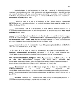 53 
 
______. Resolução SMA n. 02, de 31 de janeiro de 2014. Altera o artigo 3º da Resolução Conjunta 
SMA/SAA n. 01, de 13 de junho de 2008, que constitui o Grupo Executivo para o acompanhamento 
do  Protocolo  de  Cooperação  que  estabelece  ações  destinadas  a  consolidar  o  desenvolvimento 
sustentável  dos  plantadores  de  cana‐de‐açúcar  no  Estado  de  São  Paulo  e  dá  outras  providências. 
Diário Oficial do Estado, 13 fev. 2014. 
______.  Resolução  SMA    n.  4,  de  18  de  setembro  de  2007.  Dispõe  sobre  o  Zoneamento 
Agroambiental para o setor sucroalcooleiro no Estado de São Paulo. Diário Oficial do Estado, 20 set. 
2008a. (Seção I, p. 93‐94). 
______.  Resolução  SMA  n.  88,  de  19  de  dezembro  de  2008.  Define  as  diretrizes  técnicas  para  o 
licenciamento de empreendimentos do setor sucroalcooleiro no Estado de São Paulo. Diário Oficial 
do Estado, 20 dez. 2008b. 
______. Secretaria de Agricultura e Abastecimento. Coordenadoria de Assistência Técnica Integral. 
Instituto de Economia Agrícola. Levantamento censitário das unidades de produção agropecuária 
do Estado de São Paulo ‐ Projeto LUPA 2007/08. São Paulo: SAA/CATI/IEA, mar. 2009. Disponível 
em: <http://www.cati.sp.gov.br/projetolupa>. Acesso em: 08 abr. 2014. 
______. Secretaria de energia do Estado de São Paulo. Balanço energético do Estado de São Paulo 
2013: ano base 2012. São Paulo, 2013. 234 p. 
TSUNECHIRO, A. et al. Valor da produção agropecuária do Estado de São Paulo em 2013. 
Análises  e  Indicadores  do  Agronegócio,  São  Paulo,  v.  9,  n.  4,  abr.  2014.  Disponível  em: 
<http://www.iea.sp.gov.br/out/LerTexto.php?codTexto=13389>. Acesso em: 6 ago. 2014. 
UNIÃO DA INDÚSTRIA DE CANA‐DE‐AÇÚCAR ‐ UNICA. Agência ambiental dos EUA reconhece etanol 
de  cana  como  biocombustível  avançado.  São  Paulo:  ÚNICA.  Disponível  em: 
<http://www.unica.com.br/noticia/201671192039673243/agencia‐ambiental‐dos‐eua‐reconhece‐
etanol‐de‐cana‐como‐biocombustivel‐avancado/>. Acesso em: 30 maio 2014a. 
______.  Bioeletricidade  da  cana  em  São  Paulo  poupa  4%  da  água  nos  reservatórios  no 
Sudeste/Centro‐Oeste.  São  Paulo:  ÚNICA.  Disponível  em: 
<http://www.unica.com.br/noticia/1762967392036840550/bioeletricidade‐da‐cana‐em‐sao‐paulo‐
poupa‐4‐por‐cento‐da‐agua‐nos‐reservatorios‐no‐sudeste‐por‐cento2Fcentro‐oeste/>.  Acesso  em:  5 
jun. 2014b. 
______. Unicadata. São Paulo: ÚNICA. Disponível em: <http://www.unicadata.com.br/historico‐de‐
area‐ibge.php?idMn=33&tipoHistorico=5>. Acesso em: 20 ago. 2014c. 
 
 
 
 
 
 
 
 
 