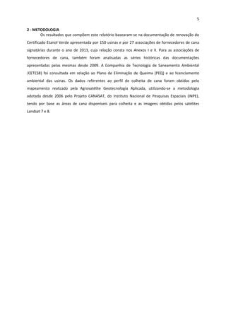5 
 
2 ‐ METODOLOGIA  
Os resultados que compõem este relatório basearam‐se na documentação de renovação do 
Certificado Etanol Verde apresentada por 150 usinas e por 27 associações de fornecedores de cana 
signatárias  durante  o  ano  de  2013,  cuja  relação  consta  nos  Anexos  I  e  II.  Para  as  associações  de 
fornecedores  de  cana,  também  foram  analisadas  as  séries  históricas  das  documentações 
apresentadas  pelas  mesmas  desde  2009.  A  Companhia  de  Tecnologia  de  Saneamento  Ambiental 
(CETESB)  foi  consultada  em  relação  ao  Plano  de  Eliminação  de  Queima  (PEQ)  e  ao  licenciamento 
ambiental  das  usinas.  Os  dados  referentes  ao  perfil  de  colheita  de  cana  foram  obtidos  pelo 
mapeamento  realizado  pela  Agrosatélite  Geotecnologia  Aplicada,  utilizando‐se  a  metodologia 
adotada  desde  2006  pelo  Projeto  CANASAT,  do  Instituto  Nacional  de  Pesquisas  Espaciais  (INPE), 
tendo  por  base  as  áreas  de  cana  disponíveis  para  colheita  e  as  imagens  obtidas  pelos  satélites 
Landsat 7 e 8.  
 
 