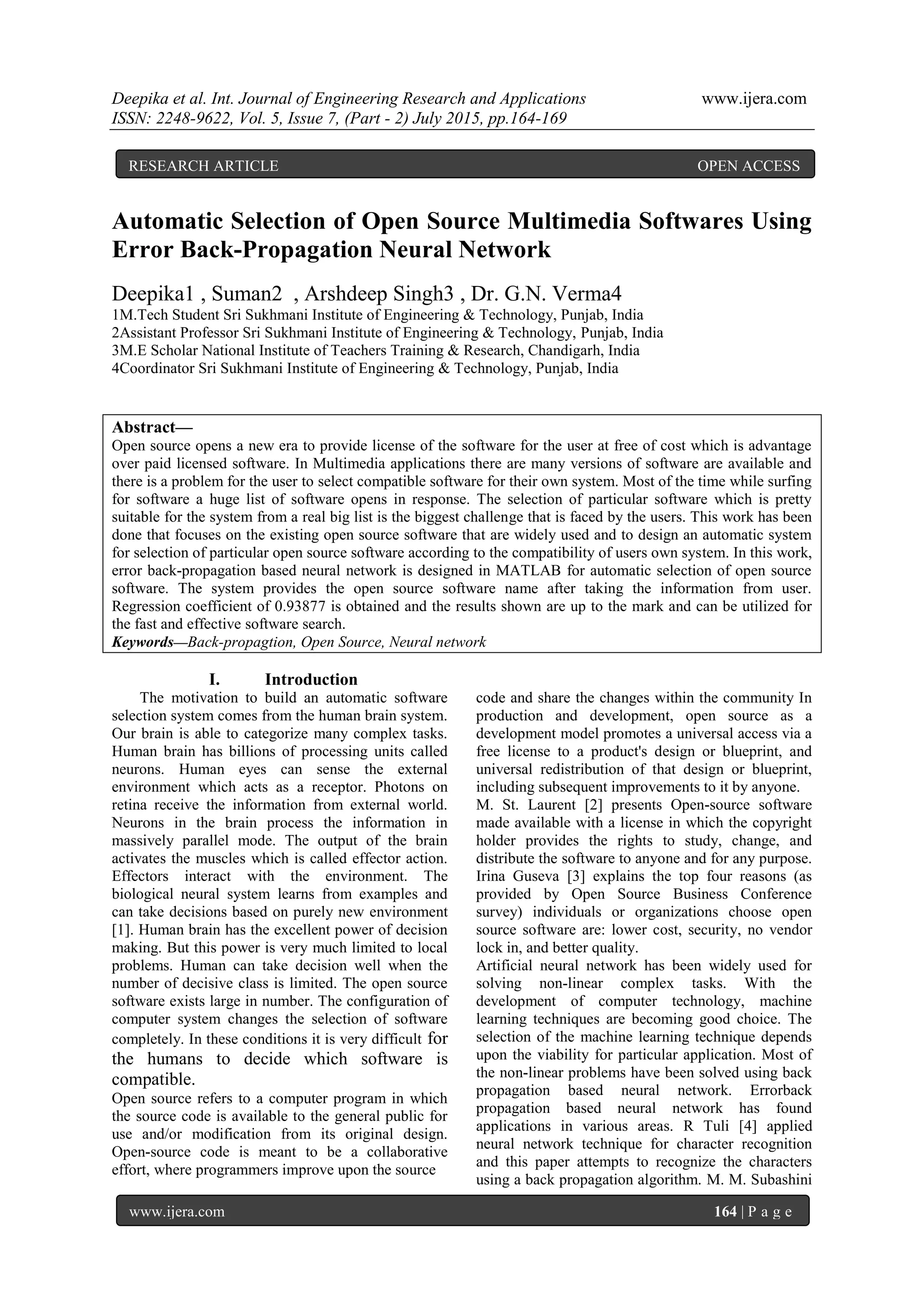 Deepika et al. Int. Journal of Engineering Research and Applications www.ijera.com
ISSN: 2248-9622, Vol. 5, Issue 7, (Part - 2) July 2015, pp.164-169
www.ijera.com 164 | P a g e
Automatic Selection of Open Source Multimedia Softwares Using
Error Back-Propagation Neural Network
Deepika1 , Suman2 , Arshdeep Singh3 , Dr. G.N. Verma4
1M.Tech Student Sri Sukhmani Institute of Engineering & Technology, Punjab, India
2Assistant Professor Sri Sukhmani Institute of Engineering & Technology, Punjab, India
3M.E Scholar National Institute of Teachers Training & Research, Chandigarh, India
4Coordinator Sri Sukhmani Institute of Engineering & Technology, Punjab, India
Abstract—
Open source opens a new era to provide license of the software for the user at free of cost which is advantage
over paid licensed software. In Multimedia applications there are many versions of software are available and
there is a problem for the user to select compatible software for their own system. Most of the time while surfing
for software a huge list of software opens in response. The selection of particular software which is pretty
suitable for the system from a real big list is the biggest challenge that is faced by the users. This work has been
done that focuses on the existing open source software that are widely used and to design an automatic system
for selection of particular open source software according to the compatibility of users own system. In this work,
error back-propagation based neural network is designed in MATLAB for automatic selection of open source
software. The system provides the open source software name after taking the information from user.
Regression coefficient of 0.93877 is obtained and the results shown are up to the mark and can be utilized for
the fast and effective software search.
Keywords—Back-propagtion, Open Source, Neural network
I. Introduction
The motivation to build an automatic software
selection system comes from the human brain system.
Our brain is able to categorize many complex tasks.
Human brain has billions of processing units called
neurons. Human eyes can sense the external
environment which acts as a receptor. Photons on
retina receive the information from external world.
Neurons in the brain process the information in
massively parallel mode. The output of the brain
activates the muscles which is called effector action.
Effectors interact with the environment. The
biological neural system learns from examples and
can take decisions based on purely new environment
[1]. Human brain has the excellent power of decision
making. But this power is very much limited to local
problems. Human can take decision well when the
number of decisive class is limited. The open source
software exists large in number. The configuration of
computer system changes the selection of software
completely. In these conditions it is very difficult for
the humans to decide which software is
compatible.
Open source refers to a computer program in which
the source code is available to the general public for
use and/or modification from its original design.
Open-source code is meant to be a collaborative
effort, where programmers improve upon the source
code and share the changes within the community In
production and development, open source as a
development model promotes a universal access via a
free license to a product's design or blueprint, and
universal redistribution of that design or blueprint,
including subsequent improvements to it by anyone.
M. St. Laurent [2] presents Open-source software
made available with a license in which the copyright
holder provides the rights to study, change, and
distribute the software to anyone and for any purpose.
Irina Guseva [3] explains the top four reasons (as
provided by Open Source Business Conference
survey) individuals or organizations choose open
source software are: lower cost, security, no vendor
lock in, and better quality.
Artificial neural network has been widely used for
solving non-linear complex tasks. With the
development of computer technology, machine
learning techniques are becoming good choice. The
selection of the machine learning technique depends
upon the viability for particular application. Most of
the non-linear problems have been solved using back
propagation based neural network. Errorback
propagation based neural network has found
applications in various areas. R Tuli [4] applied
neural network technique for character recognition
and this paper attempts to recognize the characters
using a back propagation algorithm. M. M. Subashini
RESEARCH ARTICLE OPEN ACCESS
 