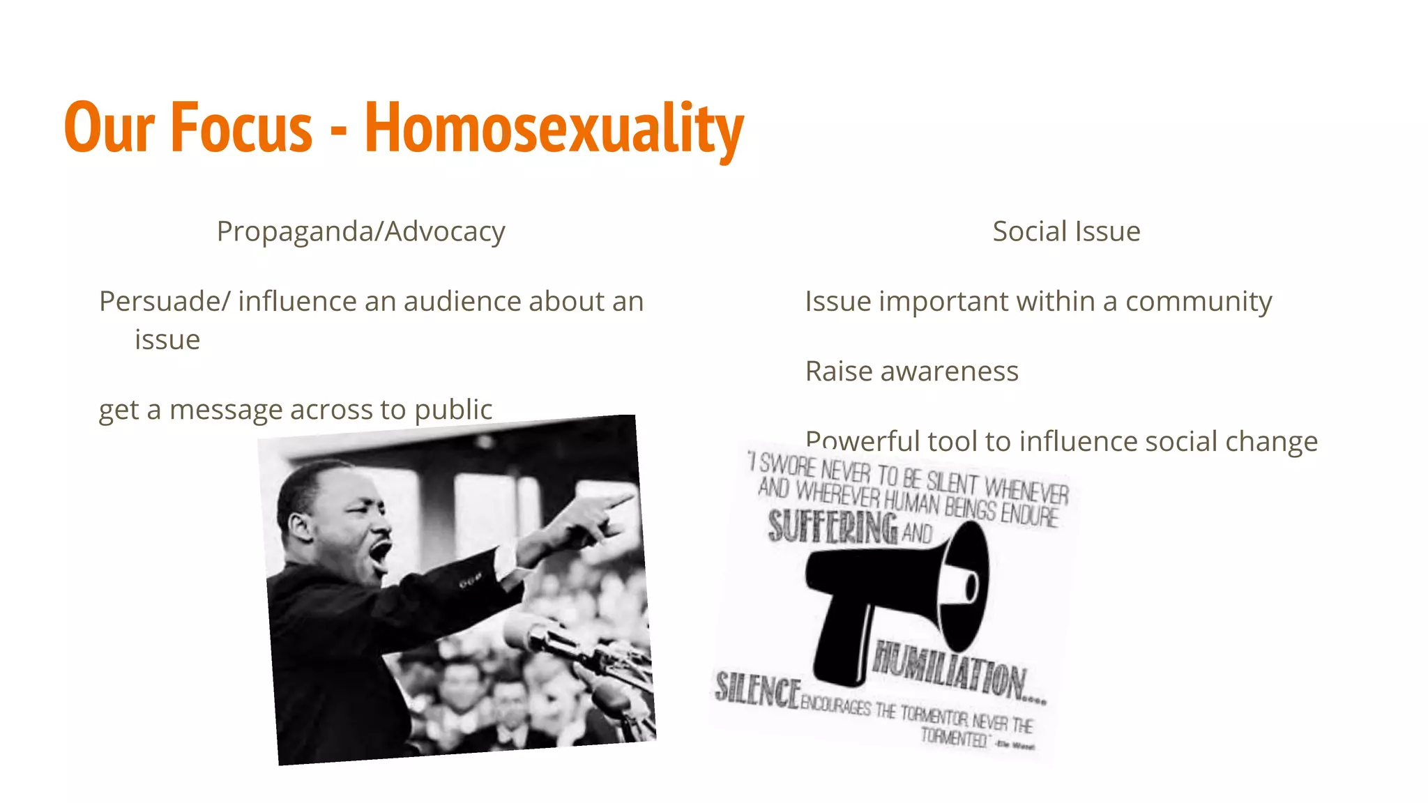 Our Focus - Homosexuality
Propaganda/Advocacy
Persuade/ influence an audience about an
issue
get a message across to public
Social Issue
Issue important within a community
Raise awareness
Powerful tool to influence social change