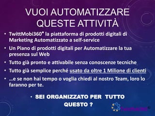 VUOI AUTOMATIZZARE
QUESTE ATTIVITÀ
• TwittMobi360° la piattaforma di prodotti digitali di
Marketing Automatizzato a self-service
• Un Piano di prodotti digitali per Automatizzare la tua
presenza sul Web
• Tutto già pronto e attivabile senza conoscenze tecniche
• Tutto già semplice perché usato da oltre 1 Milione di clienti
• …e se non hai tempo o voglia chiedi al nostro Team, loro lo
faranno per te.
• SEI ORGANIZZATO PER TUTTO
QUESTO ?
 