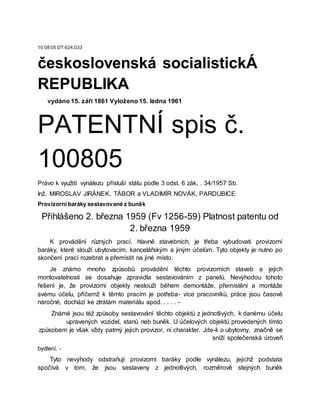 10 08 05 DT 624,033
československá socialistickÁ
REPUBLIKA
vydáno 15. září 1861 Vyloženo 15. ledna 1961
PATENTNÍ spis č.
100805
Právo k využití vynálezu přísluší státu podle 3 odst. 6 zák. . 34/1957 Sb.
Inž. MIROSLAV JIRÁNEK, TÁBOR a VLADIMÍR NOVÁK, PARDUBICE
Provizorní baráky sestavované z buněk
Přihlášeno 2. března 1959 (Fv 1256-59) Platnost patentu od
2. března 1959
K provádění různých prací, hlavně stavebních, je třeba vybudovati provizorní
baráky, které slouží ubytovacím, kancelářským a jiným účelům. Tyto objekty je nutno po
skončení prací rozebrat a přemístit na jiné místo.
Je známo mnoho způsobů provádění těchto provizorních staveb a jejich
montovatelnosti se dosahuje zpravidla sestavováním z panelů. Nevýhodou tohoto
řešení je, že provizorní objekty neslouží během demontáže, přemístění a montáže
svému účelu, přičemž k těmto pracím je potřeba- více pracovníků, práce jsou časově
náročné, dochází ke ztrátám materiálu apod. . . . . -
Známé jsou též způsoby sestavování těchto objektů z jednotlivých, k danému účelu
upravených vozidel, stanů neb buněk. U účelových objektů provedených tímto
způsobem je však vždy patrný jejich provizor, ní charakter. Jde-li o ubytovny, značně se
sníží společenská úroveň
bydlení. -
Tyto nevýhody odstraňují provizorní baráky podle vynálezu, jejichž podstata
spočívá v tom, že jsou sestaveny z jednotlivých, rozměrově stejných buněk
 