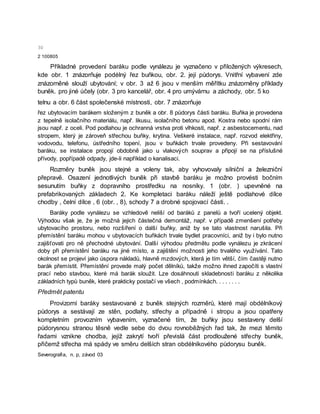 30
2 100805
Příkladné provedení baráku podle vynálezu je vyznačeno v přiložených výkresech,
kde obr. 1 znázorňuje podélný řez buňkou, obr. 2. její půdorys. Vnitřní vybavení zde
znázorněné slouží ubytování; v obr. 3 až 6 jsou v menším měřítku znázorněny příklady
buněk. pro jiné účely (obr. 3 pro kancelář, obr. 4 pro umývárnu a záchody, obr. 5 ko
telnu a obr. 6 část společenské místnosti, obr. 7 znázorňuje
řez ubytovacím barákem složeným z buněk a obr. 8 půdorys části baráku. Buňka je provedena
z tepelně isolačního materiálu, např. likusu, isolačního betonu apod. Kostra nebo spodní rám
jsou např. z oceli. Pod podlahou je ochranná vrstva proti vlhkosti, např. z asbestocementu, nad
stropem, který je zároveň střechou buňky, krytina. Veškeré instalace, např. rozvod elektřiny,
vodovodu, telefonu, ústředního topení, jsou v buňkách trvale provedeny. Při sestavování
baráku, se instalace propojí obdobně jako u vlakových souprav a připojí se na příslušné
přívody, popřípadě odpady, jde-li například o kanalisaci.
Rozměry buněk jsou stejné a voleny tak, aby vyhovovaly silniční a železniční
přepravě. Osazení jednotlivých buněk při stavbě baráku je možno provésti bočním
sesunutím buňky z dopravního prostředku na nosníky. 1 (obr. ) upevněné na
prefabrikovaných základech 2. Ke kompletaci baráku náleží ještě podlahové dílce
chodby , čelní dílce , 6 (obr. , 8), schody 7 a drobné spojovací části. .
Baráky podle vynálezu se vzhledově neliší od baráků z panelů a tvoří ucelený objekt.
Výhodou však je, že je možná jejich částečná demontáž, např. v případě zmenšení potřeby
ubytovacího prostoru, nebo rozšíření o další buňky, aniž by se tato vlastnost narušila. Při
přemístění baráku mohou v ubytovacích buňkách trvale bydlet pracovníci, aniž by i bylo nutno
zajišťovati pro ně přechodné ubytování. Další výhodou předmětu podle vynálezu je zkrácení
doby při přemístění baráku na jiné místo, a zajištění možnosti jeho trvalého využívání. Tato
okolnost se projeví jako úspora nákladů, hlavně mzdových, která je tím větší, čím častěji nutno
barák přemístit. Přemístění provede malý počet dělníků, takže možno ihned započíti s vlastní
prací nebo stavbou, které má barák sloužit. Lze dosáhnouti skladebnosti baráku z několika
základních typů buněk, které prakticky postačí ve všech , podmínkách. . . . . . . .
Předmět patentu
Provizorní baráky sestavované z buněk stejných rozměrů, které mají obdélníkový
půdorys a sestávají ze stěn, podlahy, střechy a případně i stropu a jsou opatřeny
kompletním provozním vybavením, vyznačené tím, že buňky jsou sestaveny delší
půdorysnou stranou těsně vedle sebe do dvou rovnoběžných řad tak, že mezi těmito
řadami vznikne chodba, jejíž zakrytí tvoří převislá část prodloužené střechy buněk,
přičemž střecha má spády ve směru delších stran obdélníkového půdorysu buněk.
Severografia, n. p, závod 03
 