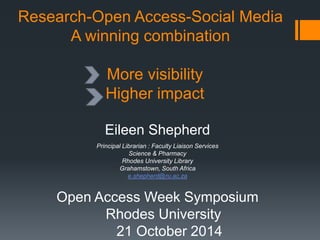 Research-Open Access-Social Media 
A winning combination 
More visibility 
Higher impact 
Eileen Shepherd 
Principal Librarian : Faculty Liaison Services 
Science & Pharmacy 
Rhodes University Library 
Grahamstown, South Africa 
e.shepherd@ru.ac.za 
Open Access Week Symposium 
Rhodes University 
21 October 2014 
 