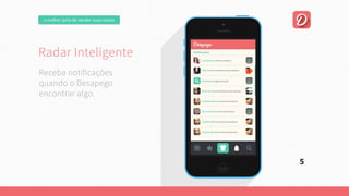 omelhorjeitodevendersuascoisas
RadarInteligente
Umaplataformaonline,focadanaexperiênciadousuário.
Quepermitaumanegociaçãofácilentrecompradorevendedor.
Esejacapazdeencontrarautomaticamente
aquiloqueousuárioprocura.
5
Recebanotificações
quandooDesapego
encontraralgo.
RadarInteligente
Umaplataformaonline,focadanaexperiênciadousuário.
Quepermitaumanegociaçãofácilentrecompradorevendedor.
Esejacapazdeencontrarautomaticamente
aquiloqueousuárioprocura.
 