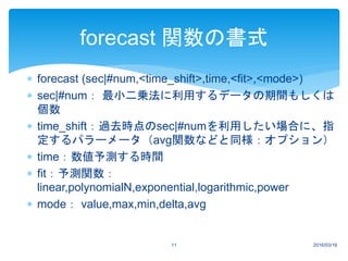  forecast (sec|#num,<time_shift>,time,<fit>,<mode>)
 sec|#num： 最小二乗法に利用するデータの期間もしくは
個数
 time_shift：過去時点のsec|#numを利用したい場合に、指
定するパラーメータ（avg関数などと同様：オプション）
 time：数値予測する時間
 fit：予測関数：
linear,polynomialN,exponential,logarithmic,power
 mode： value,max,min,delta,avg
2016/03/1611
forecast 関数の書式
 