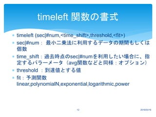  timeleft (sec|#num,<time_shift>,threshold,<fit>)
 sec|#num： 最小二乗法に利用するデータの期間もしくは
個数
 time_shift：過去時点のsec|#numを利用したい場合に、指
定するパラーメータ（avg関数などと同様：オプション）
 threshold ：到達値とする値
 fit：予測関数
linear,polynomialN,exponential,logarithmic,power
2016/03/1612
timeleft 関数の書式
 