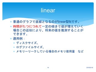 2016/03/1618
linear
 普通のグラフで直線となるのがlinear型fitです。
 時間がたつにつれて一定の傾きで値が増えていく
場合この近似により、将来の値を推測することが
できます。
 適用例：
 ディスクサイズ、
 ログファイルサイズ、
 メモリーリークしている場合のメモリ使用量 など
 