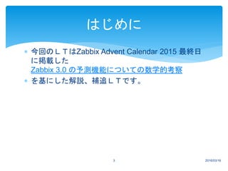  今回のＬＴはZabbix Advent Calendar 2015 最終日
に掲載した
Zabbix 3.0 の予測機能についての数学的考察
 を基にした解説、補追ＬＴです。
2016/03/163
はじめに
 