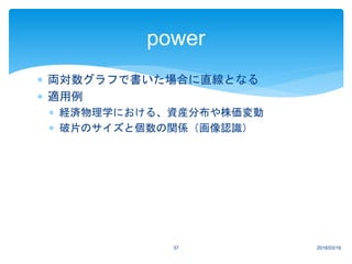  両対数グラフで書いた場合に直線となる
 適用例
 経済物理学における、資産分布や株価変動
 破片のサイズと個数の関係（画像認識）
2016/03/1637
power
 