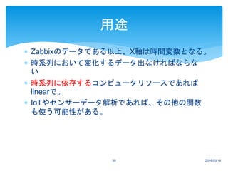  Zabbixのデータである以上、X軸は時間変数となる。
 時系列において変化するデータ出なければならな
い
 時系列に依存するコンピュータリソースであれば
linearで。
 IoTやセンサーデータ解析であれば、その他の関数
も使う可能性がある。
2016/03/1639
用途
 