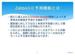  新たに導入されたforecast /timeleft関数によって未
来時点の数値を予測する機能です。
 最新値に対してではなく未来の予測値に対して閾
値を設定することが可能となります。
 これにより高値安定なリソースをアラートと対象
から外し、実際に枯渇しそうなリソースのみをア
ラートとする事が可能となります。
2016/03/165
Zabbix3.0 予測機能とは
 