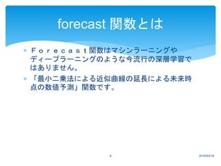  Ｆｏｒｅｃａｓｔ関数はマシンラーニングや
ディープラーニングのような今流行の深層学習で
はありません。
 「最小二乗法による近似曲線の延長による未来時
点の数値予測」関数です。
2016/03/166
forecast 関数とは
 