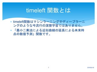 timeleft関数はマシンラーニングやディープラーニ
ングのような今流行の深層学習ではありません。
 「最小二乗法による近似曲線の延長による未来時
点の数値予測」関数です。
2016/03/167
timeleft 関数とは
 