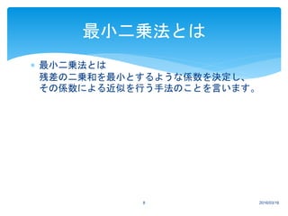  最小二乗法とは
残差の二乗和を最小とするような係数を決定し、
その係数による近似を行う手法のことを言います。
2016/03/168
最小二乗法とは
 