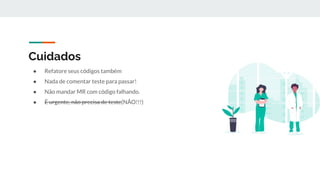 Cuidados
● Refatore seus códigos também
● Nada de comentar teste para passar!
● Não mandar MR com código falhando.
● É urgente, não precisa de teste(NÃO!!!)
 