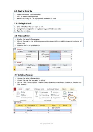 1. Open the table in Datasheet view.
2. Click in the first empty record.
3. Enter data using the Tab key to move from field to field.
http://www.skitfy.com
2.4 Adding Records
1. Click in the field that you want to edit.
2. Using the mouse pointer or keyboard keys, delete the old data.
3. Type the new data.
2.5 Editing Records
1. Display the table in Design view.
2. Click in the row for the field that you want to move and then click the row selector to the left
of the row.
3. Drag the row to its new location.
2.6 Moving Fields
1. Display the table in Design view.
2. Click in the row that you want to delete.
3. On the Table Design toolbar, click the Delete Rows button and then click Yes in the alert box
that appears.
2.7 Deleting Records
 